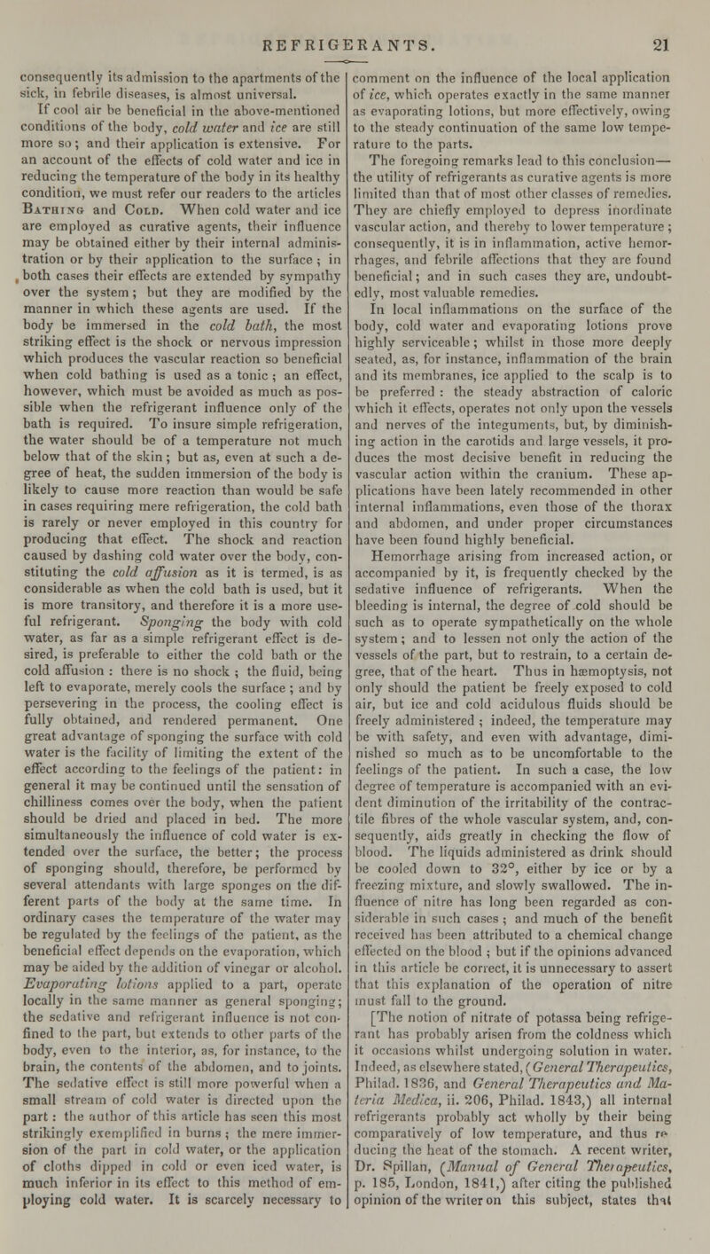 consequently its admission to the apartments of the sick, in febrile diseases, is almost universal. If cool air he beneficial in the above-mentioned conditions of the body, cold water and ice are still more so; and their application is extensive. For an account of the effects of cold water and ice in reducing the temperature of the body in its healthy condition, we must refer our readers to the articles Bathtxg and Cold. When cold water and ice are employed as curative agents, their influence may be obtained either by their internal adminis- tration or by their application to the surface ; in , both cases their effects are extended by sympathy over the system; but they are modified by the manner in which these agents are used. If the body be immersed in the cold bath, the most striking effect is the shock or nervous impression which produces the vascular reaction so beneficial when cold bathing is used as a tonic ; an effect, however, which must be avoided as much as pos- sible when the refrigerant influence only of the bath is required. To insure simple refrigeration, the water should be of a temperature not much below that of the skin; but as, even at such a de- gree of heat, the sudden immersion of the body is likely to cause more reaction than would be safe in cases requiring mere refrigeration, the cold bath is rarely or never employed in this country for producing that effect. The shock and reaction caused by dashing cold water over the body, con- stituting the cold affusion as it is termed, is as considerable as when the cold bath is used, but it is more transitory, and therefore it is a more use- ful refrigerant. Sponging the body with cold water, as far as a simple refrigerant effect is de- sired, is preferable to either the cold bath or the cold affusion : there is no shock ; the fluid, being left to evaporate, merely cools the surface ; and by persevering in the process, the cooling effect is fully obtained, and rendered permanent. One great advantage of sponging the surface with cold water is the facility of limiting the extent of the effect according to the feelings of the patient: in general it may be continued until the sensation of chilliness comes over the body, when the patient should be dried and placed in bed. The more simultaneously the influence of cold water is ex- tended over the surface, the better; the process of sponging should, therefore, be performed by several attendants with large sponges on the dif- ferent parts of the body at the same time. In ordinary cases the temperature of the water may be regulated by the feelings of the patient, as the beneficial effect depends on the evaporation, which may be aided by the addition of vinegar or alcohol. Evaporuting lotions applied to a part, operate locally in the same manner as general sponging; the sedative and refrigerant influence is not con- fined to the part, but extends to other parts of the body, even to the interior, as, for instance, to the brain, the contents of the abdomen, and to joints. The sedative effect is still more powerful when a small stream of cold water is directed upon the part: the author of this article has seen this most strikingly exemplified in burns ; the mere immer- sion of the part in cold water, or the application of cloths dipped in cold or even iced water, is much inferior in its effect to this method of em- ploying cold water. It is scarcely necessary to comment on the influence of the local application of ice, which operates exactly in the same manner as evaporating lotions, but more effectively, owing to the steady continuation of the same low tempe- rature to the parts. The foregoing remarks lead to this conclusion— the utility of refrigerants as curative agents is more limited than that of most other classes of remedies. They are chiefly employed to depress inordinate vascular action, and thereby to lower temperature ; consequently, it is in inflammation, active hemor- rhages, and febrile affections that they are found beneficial; and in such cases they are, undoubt- edly, most valuable remedies. In local inflammations on the surface of the body, cold water and evaporating lotions prove highly serviceable ; whilst in those more deeply seated, as, for instance, inflammation of the brain and its membranes, ice applied to the scalp is to be preferred : the steady abstraction of caloric which it effects, operates not only upon the vessels and nerves of the integuments, but, by diminish- ing action in the carotids and large vessels, it pro- duces the most decisive benefit in reducing the vascular action within the cranium. These ap- plications have been lately recommended in other internal inflammations, even those of the thorax and abdomen, and under proper circumstances have been found highly beneficial. Hemorrhage arising from increased action, or accompanied by it, is frequently checked by the sedative influence of refrigerants. When the bleeding is internal, the degree of cold should be such as to operate sympathetically on the whole system; and to lessen not only the action of the vessels of the part, but to restrain, to a certain de- gree, that of the heart. Thus in haemoptysis, not only should the patient be freely exposed to cold air, but ice and cold acidulous fluids should be freely administered ; indeed, the temperature may be with safety, and even with advantage, dimi- nished so much as to be uncomfortable to the feelings of the patient. In such a case, the low degree of temperature is accompanied with an evi- dent diminution of the irritability of the contrac- tile fibres of the whole vascular system, and, con- sequently, aids greatly in checking the flow of blood. The liquids administered as drink should be cooled down to 32°, either by ice or by a freezing mixture, and slowly swallowed. The in- fluence of nitre has long been regarded as con- siderable in such cases ; and much of the benefit received has been attributed to a chemical change effected on the blood ; but if the opinions advanced in this article be correct, it is unnecessary to assert that this explanation of the operation of nitre must fall to the ground. [The notion of nitrate of potassa being refrige- rant has probably arisen from the coldness which it occasions whilst undergoing solution in water. Indeed, as elsewhere stated, (General Therapeutics, Philad. 1836, and General Therapeutics and Ma- teria Medica, ii. 206, Philad. 1843,) all internal refrigerants probably act wholly by their being comparatively of low temperature, and thus re- ducing the heat of the stomach. A recent writer, Dr. Spillan, (Manual of General Therapeutics, p. 185, London, 1841,) after citing the published opinion of the writer on this subject, states that