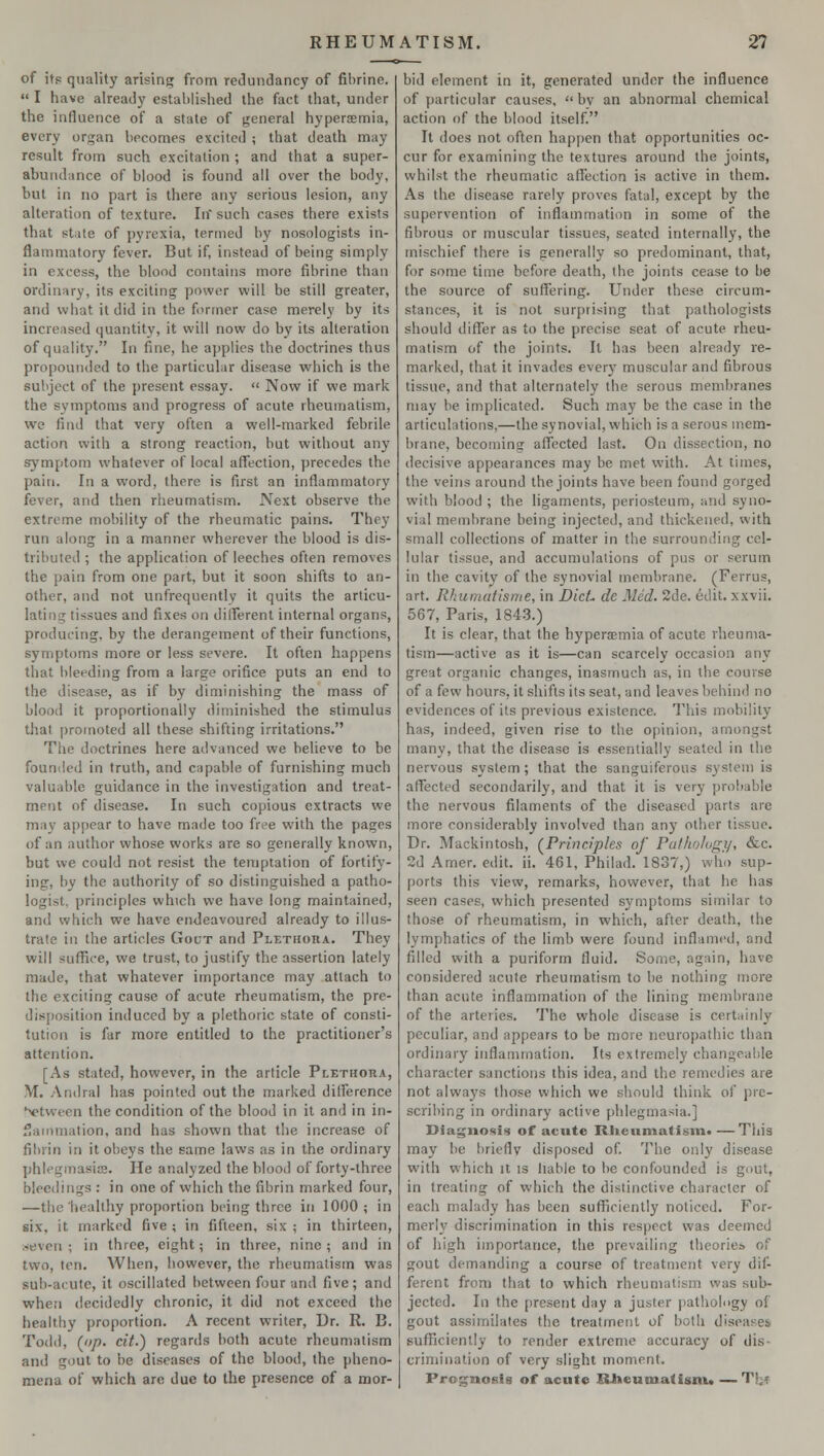 of its quality arising from redundancy of fibrine.  I have already established the fact that, under the influence of a state of general hyperemia, every organ becomes excited ; that death may result from such excitation ; and that a super- abundance of blood is found all over the body, but in no part is there any serious lesion, any alteration of texture. In such cases there exists that state of pyrexia, termed by nosologists in- flammatory fever. But if, instead of being simply in excess, the blood contains more fibrine than ordinary, its exciting power will be still greater, and what it did in the former case merely by its increased quantity, it will now do by its alteration of quality. In fine, he applies the doctrines thus propounded to the particular disease which is the subject of the present essay. « Now if we mark the symptoms and progress of acute rheumatism, we Mud that very often a well-marked febrile action with a strong reaction, but without any symptom whatever of local affection, precedes the pain. In a word, there is first an inflammatory fever, and then rheumatism. Next observe the extreme mobility of the rheumatic pains. They run along in a manner wherever the blood is dis- tributed ; the application of leeches often removes the pain from one part, but it soon shifts to an- other, and not unfrequently it quits the articu- lating tissues and fixes on different internal organs, producing, by the derangement of their functions, symptoms more or less severe. It often happens that bleeding from a large orifice puts an end to the disease, as if by diminishing the mass of blood it proportionally diminished the stimulus that promoted all these shifting irritations. The doctrines here advanced we believe to be founded in truth, and capable of furnishing much valuable guidance in the investigation and treat- ment of disease. In such copious extracts we may appear to have made too free with the pages of an author whose works are so generally known, but we could not resist the temptation of fortify- ing, by the authority of so distinguished a patho- logist, principles which we have long maintained, and which we have endeavoured already to illus- trate in the articles Gout and Plethora. They will suffice, we trust, to justify the assertion lately made, that whatever importance may attach to the exciting cause of acute rheumatism, the pre- disposition induced by a plethoric state of consti- tution is far more entitled to the practitioner's attention. [As stated, however, in the article Plethoha, M. Andral has pointed out the marked dilference between the condition of the blood in it and in in- flammation, and has shown that the increase of fibrin in it obeys the same laws as in the ordinary phlegmasia!. He analyzed the blood of forty-three bleedings : in one of which the fibrin marked four, —the healthy proportion being three in 1000 ; in six. it marked five ; in fifteen, six ; in thirteen, .seven ; in three, eight; in three, nine ; and in two, ten. When, however, the rheumatism was sub-acute, it oscillated between four and five ; and when decidedly chronic, it did not exceed the healthy proportion. A recent writer, Dr. R. B. Todd, (op. cit.) regards both acute rheumatism and gout to be diseases of the blood, the pheno- mena of which are due to the presence of a mor- bid element in it, generated under the influence of particular causes,  bv an abnormal chemical action of the blood itself. It does not often happen that opportunities oc- cur for examining the textures around the joints, whilst the rheumatic affection is active in them. As the disease rarely proves fatal, except by the supervention of inflammation in some of the fibrous or muscular tissues, seated internally, the mischief there is generally so predominant, that, for some time before death, the joints cease to be the source of suffering. Under these circum- stances, it is not surprising that pathologists should differ as to the precise seat of acute rheu- matism of the joints. It has been already re- marked, that it invades every muscular and fibrous tissue, and that alternately the serous membranes may be implicated. Such may be the case in the articulations,—the synovial, which is a serous mem- brane, becoming affected last. On dissection, no decisive appearances may be met with. At times, the veins around the joints have been found gorged with blood ; the ligaments, periosteum, and syno- vial membrane being injected, and thickened, with small collections of matter in the surrounding cel- lular tissue, and accumulations of pus or serum in the cavity of the synovial membrane. (Ferrus, art. Rhumatisme, in Diet- dc Med. 2de. edit, xxvii. 567, Paris, 1843.) It is clear, that the hyperemia of acute rheuma- tism—active as it is—can scarcely occasion any great organic changes, inasmuch as, in the course of a few hours, it shifts its seat, and leaves behind no evidences of its previous existence. This mobility has, indeed, given rise to the opinion, amongst many, that the disease is essentially seated in the nervous system ; that the sanguiferous system is affected secondarily, and that it is very probable the nervous filaments of the diseased parts are more considerably involved than any other tissue. Dr. Mackintosh, (Principles of Pathology, (fee. 2d Amer. edit. ii. 461, Philad. 1837,) who sup- ports this view, remarks, however, that he has seen cases, which presented symptoms similar to those of rheumatism, in which, after death, the lymphatics of the limb were found inflamed, and filled with a puriform fluid. Some, again, have considered acute rheumatism to be nothing more than acute inflammation of the lining membrane of the arteries. The whole disease is certainly peculiar, and appears to be more neuropathic than ordinary inflammation. Its extremely changeable character sanctions this idea, and the remedies are not always those which we should think of pre- scribing in ordinary active phlegmasia.] Diagnosis of acute Rheumatism*—This may be briefly disposed of. The only disease with which it is liable to be confounded is gout, in treating of which the distinctive character of each malady has been sufficiently noticed. For- merly discrimination in this respect was deemed of high importance, the prevailing theories of gout demanding a course of treatment very dif- ferent from that to which rheumatism was sub- jected. In the present day a juster pathology of gout assimilates the treatment of both disease;, sufficiently to render extreme accuracy of dis crimination of very slight moment. Prognosis of acute Rheumatism. —Tfcj