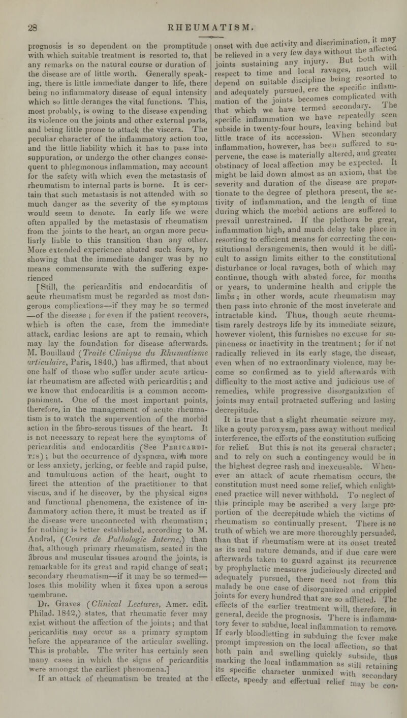 prognosis is so dependent on the promptitude with which suitable treatment is resorted to, that any remarks on the natural course or duration of the disease are of little worth. Generally speak- ing, there is little immediate dancer to life, there being no inflammatory disease of equal intensity which so little deranges the vital functions. This, most probably, is owing to the disease expending its violence on the joints and other external parts, and being little prone to attack the viscera. The peculiar character of the inflammatory action too, and the little liability which it has to pass into suppuration, or undergo the other changes conse- quent to phlegmonous inflammation, may account for the safety with which even the metastasis of rheumatism to internal parts is borne. It is cer- tain that such metastasis is not attended with so much danger as the severity of the symptoms would seem to denote. In early life we were often appalled by the metastasis of rheumatism from the joints to the heart, an organ more pecu- liarly liable to this transition than any other. More extended experience abated such fears, by showing that the immediate danger was by no means commensurate with the suffering expe- rienced [Still, the pericarditis and endocarditis of acute rheumatism must be regarded as most dan- gerous complications—if they may be so termed —of the disease ; for even if the patient recovers, which is often the case, from the immediate attack, cardiac lesions are apt to remain, which may lay the foundation for disease afterwards. M. Bouillaud (Traite CUnique du Rhumatisme articulaire, Paris, 1840,) has affirmed, that about one half of those who suffer under acute articu- lar rheumatism are affected with pericarditis; and we know that endocarditis is a common accom- paniment. One of the most important points, therefore, in the management of acute rheuma- tism is to watch the supervention of the morbid action in the fibro-serous tissues of the heart. It is not necessary to repeat here the symptoms of pericarditis and endocarditis (See Pericardi- tis) ; but the occurrence of dyspnoea, wivh more or less anxiety, jerking, or feeble and rapid pulse, and tumuhuous action of the heart, ought to lirect the attention of the practitioner to that viscus, and if he discover, by the physical signs and functional phenomena, the existence of in- flammatory action there, it must be treated as if die disease were unconnected with rheumatism ; for nothing is better established, according to M. Andral, (Cours de Pathologie Interne,) than mat, although primary rheumatism, seated in the Sbrous and muscular tissues around the joints, is remarkable for its great and rapid change of seat; secondary rheumatism—if it may be so termed— loses this mobility when it fixes upon a serous membrane. Dr. Graves (Clinical Lectures, Amer. edit. Philad. 1842,) states, that rheumatic fever may exist without the affection of the joints; and that pericarditis may occur as a primary symptom before the appearance of the articular swelling. This is probable. The writer has certainly seen many cases in which the signs of pericarditis were amongst the earliest phenomena.] If an attack of rheumatism be treated at the onset with due activity and discrimination, « 7 be relieved in a very few days w.thou thaflecjj joints sustaining any injury. But both wrth respect to time and local ravages, muchjM depend on suitable discipline being resorted^to and adequately pursued, ere the specific inflam- mation of the joints becomes complicated with that which we have termed secondary I he specific inflammation we have repeatedly seen subside in twenty-four hours, leaving behind but little trace of its accession. When secondary inflammation, however, has been suffered to su- pervene, the case is materially altered, and greatei obstinacy of local affection may be expected. It might be laid down almost as an axiom, that the severity and duration of the disease are propor- tionate to the degree of plethora present, the ac- tivity of inflammation, and the length of time during which the morbid actions are suffered to prevail unrestrained. If the plethora be great, inflammation high, and much delay take place in resorting to efficient means for correcting the con- stitutional derangements, then would it be diffi- cult to assign limits either to the constitutional disturbance or local ravages, both of which may continue, though with abated force, for months or years, to undermine health and cripple the limbs; in other words, acute rheumatism may then pass into chronic of the most inveterate and intractable kind. Thus, though acute rheuma- tism rarely destroys life by its immediate seizure, however violent, this furnishes no excuse for su- pineness or inactivity in the treatment; for if not radically relieved in its early stage, the disease, even when of no extraordinary violence, may be- come so confirmed as to yield afterwards with difficulty to the most active and judicious use of remedies, while progressive disorganization oi joints may entail protracted suffering ami I decrepitude. It is true that a slight rheumatic seizure may, like a gouty paroxysm, pass away without medical interference, the efforts of the constitution sufficing for relief. But this is not its general character; and to rely on such a contingency would be in the highest degree rash and inexcusable. When- ever an attack of acute rhematism occurs, the constitution must need some relief, which enlight- ened practice will never withhold. To neglect of this principle may be ascribed a very large pro- portion of the decrepitude which the victims of rheumatism so continually present. There is no truth of which we are more thoroughly persuaded, than that if rheumatism were at its onset treated as its real nature demands, and if due care were afterwards taken to guard against its recurrence by prophylactic measures judiciously directed and adequately pursued, there need not from this malady be one case of disorganized and crippled joints for every hundred that are so afflicted. The effects of the earlier treatment will, therefore, in general, decide the prognosis. There is inflamma- tory fever to subdue, local inflammation to remove. If early bloodletting in subduing the lever make prompt ,mpress,on on the local affection, so that both pain and swelling quickly subside thus marking the local inflammation as still retaining >ts specfic character unmixed with second^ effects, speedy and effectual relief may be cS