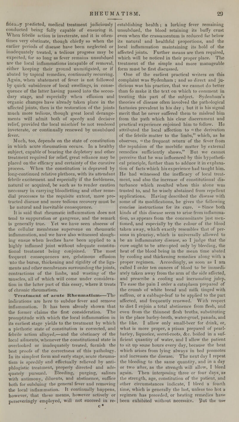 fidc.-..,y pedicted, medical treatment judiciously conducted being fully capable of ensuring it. When febrile action is inveterate, and it is often- times very obstinate, though chiefly so when the earlier periods of disease have been neglected or inadequately treated, a tedious progress may be expected, for so long as fever remains unsubdued are the local inflammations incapable of removal, cither keeping their ground unmitigated, or if abated by topical remedies, continually recurring. Again, when abatement of fever is not followed by quick subsidence of local swellings, in conse- quence of the latter having passed into the secon- dary stage, and especially when effusion and organic changes have already taken place in the affected joints, then is the restoration of the joints much more tedious, though great local derange- ments will admit both of speedy and decisive relief, provided the local mischief be not rendered inveterate, or continually renewed by unsubdued fever. Much, too, depends on the state of constitution in which acute rheumatism occurs. In a healthy subject, capable of bearing the depletory and other treatment required for relief, great reliance may be placed on the efficacy and certainty of the curative process. When the constitution is depraved by long-continued relative plethora, with its attendant febrile excitement, and especially if the feebleness, natural or acquired, be such as to render caution necessary in carrying bloodletting and other reme- dial processes to the requisite extent, more pro- tracted disease and more tedious recovery must be he natural and inevitable consequence. It is said that rheumatic inflammation does not tend to suppuration or gangrene, and the remark is generally true. Yet we have seen abscess of the cellular membrane supervene on rheumatic inflammation, and we have also witnessed slough- ing ensue when leeches have been applied to a highly inflamed joint without adequate constitu- tional treatment being conjoined. The most frequent consequences are, gelatinous effusion nto the bursse, thickening and rigidity of the liga- ments and other membranes surrounding the joints, contractions of the limbs, and wasting of the muscles, all of which will come under considera- tion in the latter part of this essay, where it treats of chronic rheumatism. Treatment of acute Rheumatism*—The indications are here to subdue fever and remove inflammation. It has been already shown that the former claims the first consideration. The promptitude with which the local inflammation in its earliest stage yields to the treatment by which a plethoric state of constitution is corrected, and febrile action allayed,—and the obstinacy of the local ailments, whenever the constitutional state is overlooked or inadequately treated, furnish the best proofs of the correctness of this pathology. In its simplest form and early stage, acute rheuma- tism is speedily and effectually relieved by anti- phlogistic treatment, properly directed and ade- quately pursued. Bleeding, purging, salines with antimony, diluents, and abstinence, suffice both for subduing the general fever and removing the local inflammation. It continually happens, however, that these means, however actively or perseveringly employed, will not succeed in re- establishing health ; a lurking fever remaining unsubdued, the blood retaining its huffy crust even when the crassamentum is reduced far below its natural and healthful proportions, and the local inflammation maintaining its hold of the affected joints. Further means are then required, which will be noticed in their proper place. The treatment of the simple and more manageable form must be first discussed. One of the earliest practical writers on this complaint was Sydenham ; and so direct and ju- dicious was his practice, that we cannot do better than fo make it the text on which to comment in treating this part of the subject. Sydenham's theories of disease often involved the pathological fantasies prevalent in his day ; but it is his signal merit that he never suffered them to mislead him from the path which his clear discernment and practical experience enjoined him to follow. He attributed the local affection to the derivation of the febrile matter to the limbs, which, as he observes,  the frequent return of the fever from the repulsion of the morbific matter by external remedies sufficiently shows. But we cannot perceive that he was influenced by this hypotheti- cal principle, further than to adduce it in explana- tion of facts which his experience had taught him. He had witnessed the inefficacy of local treat- ment, and also the increase of constitutional dis- turbance which resulted when this alone was trusted to, and he wisely abstained from repellent applications. Having described the disease with some of its modifications, he gives the following concise instructions for its cure.  Since both kinds of this disease seem to arise from inflamma- tion, as appears from the concomitants just men- tioned, and especially by the colour of the blood taken away, which exactly resembles that of per- sons in pleurisy, which is universally allowed to be an inflammatory disease, so I judge that the cure ought to be attempted only by bleeding, the heat of the blood being in the mean time abated by cooling and thickening remedies along with a proper regimen. Accordingly, as soon as I am called I order ten ounces of blood to be immedi- ately taken away from the arm of the side affected, and prescribe a cooling and incrassating julep. To ease the pain I order a cataplasm prepared of the crumb of white bread and milk tinged with saffron, or a cabbage-leaf to be applied to the part affected, and frequently renewed. With respect to diet I enjoin a total abstinence from flesh, and even from the thinnest flesh broths, substituting in the [dace barley-broth, water-gruel, panada, and the like. I allow only small-beer for drink, or, what is more proper, a ptisan prepared of pearl- barley, liquorice, sorrel-roots, &c. boiled in a suf- ficient quantity of water, and I allow the patient to sit up some hours every day, because the heat which arises from lying always in bed promotes and increases the disease. The next day I repeat the bleeding to the same quantity, and in a day or two after, as the strength will allow, I bleed again. Then interposing three or four days, as the strength, age, constitution of the patient, and other circumstances indicate, I bleed a fourth lime, which is generally the last, unless too hot a regimen has preceded, or heating remedies have been exhibited without necessitv. But the as*