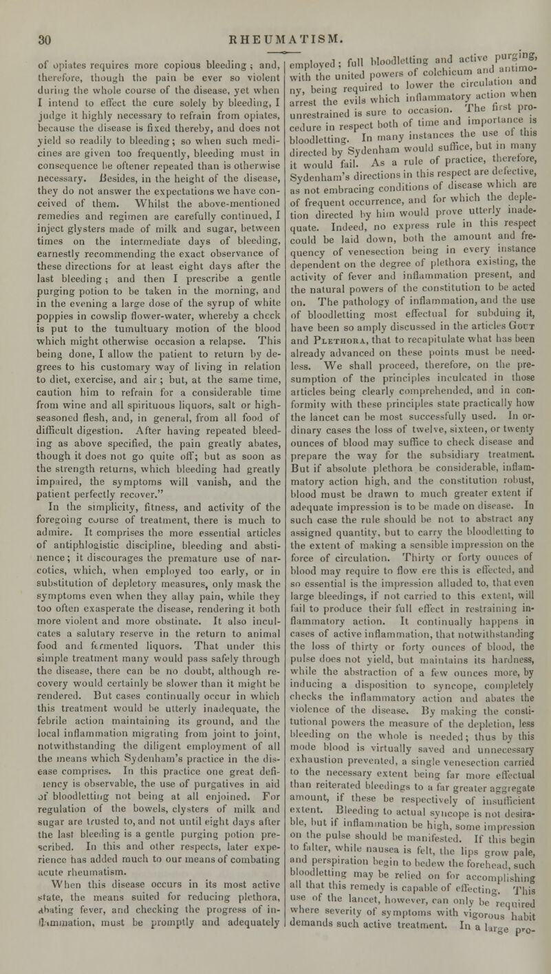 of opiates requires more copious bleeding ; and, therefore, though the pain be ever so violent during the whole course of the disease, yet when I intend to effect the cure solely by bleeding, I judge it highly necessary to refrain from opiates, because the disease is fixed thereby, and does not yield so readily to bleeding; so when such medi- cines are given too frequently, bleeding must in consequence he oftener repeated than is otherwise necessary. Besides, in the height of the disease, they do not answer the expectations we have con- ceived of them. Whilst the above-mentioned remedies and regimen are carefully continued, I inject glysters made of milk and sugar, between times on the intermediate days of bleeding, earnestly recommending the exact observance of these directions for at least eight days after the last bleeding; and then I prescribe a gentle purging potion to be taken in the morning, and in the evening a large dose of the syrup of white poppies in cowslip flower-water, whereby a check is put to the tumultuary motion of the blood which might otherwise occasion a relapse. This being done, I allow the patient to return by de- grees to his customary way of living in relation to diet, exercise, and air; but, at the same time, caution him to refrain for a considerable time from wine and all spirituous liquors, salt or high- seasoned flesh, and, in general, from all food of difficult digestion. After having repeated bleed- ing as above specified, the pain greatly abates, though it does not go quite off; but as soon as the strength returns, which bleeding had greatly impaired, the symptoms will vanish, and the patient perfectly recover. In the simplicity, fitness, and activity of the foregoing course of treatment, there is much to admire. It comprises the more essential articles of antiphlogistic discipline, bleeding and absti- nence; it discourages the premature use of nar- cotics, which, when employed too early, or in substitution of depletory measures, only mask the symptoms even when they allay pain, while they too often exasperate the disease, rendering it both more violent and more obstinate. It also incul- cates a salutary reserve in the return to animal food and fermented liquors. That under this simple treatment many would pass safely through the disease, there can be no doubt, although re- covery would certainly he slower than it might be rendered. But cases continually occur in which this treatment would he utterly inadequate, the febrile action maintaining its ground, and the local inflammation migrating from joint to joint, notwithstanding the diligent employment of all the means which Sydenham's practice in the dis- ease comprises. In this practice one great defi- lency is observable, the use of purgatives in aid oi bloodletting not being at all enjoined. For regulation of the bowels, clysters of milk and sugar are trusted to, and not until eight days after the last bleeding is a gentle purging potion pre- scribed. In this and other respects, later expe- rience has added much to our means of combating acute rheumatism. When this disease occurs in its most active state, the means suited for reducing plethora, abating fever, and checking the progress of in- (limmation, must be promptly and adequately ' employed; full bloodletting and active PWgJJ ...:... /» ;t«1 powers of colchicum and antimo with the united powers nv being required to lower the circulation and Seat thSe evils which ^■*%^W£ unrestrained is sure to occasion. The 6rst pro- cedure in respect both of time and importance ,s bloodletting. In many instances the use of tins directed by Sydenham would suffice, but in man, it would fail. As a rule of pract.ee, therefore, Sydenham's directions in this respect are defective, j„nt embracimr conditions of disease which are as not embracing con of frequent occurrence, a nd for which the deple- Uonffirected'hy him.would prove utterly inade- quate. Indeed, no express rule in this respect could be laid down, bolh the amount and fre- quency of venesection being in every instance dependent on the degree of plethora existing, the activity of fever and inflammation present, and the natural powers of the constitution to be acted on. The pathology of inflammation, and the use of bloodletting most effectual for subduing it, have been so amply discussed in the articles Gout and Plethora, that to recapitulate what has been already advanced on these points must he need- less. We shall proceed, therefore, on the pre- sumption of the principles inculcated in those articles being clearly comprehended, and in con- formity with these principles state practically how the lancet can be most successfully used. In or- dinary cases the loss of twelve, sixteen, or twenty ounces of blood may suffice to check disease and prepare the way for the subsidiary treatment. But if absolute plethora be considerable, inflam- matory action high, and the constitution robust, blood must be drawn to much greater extent if adequate impression is to be made on disease. In such case the rule should be not to abstract any assigned quantity, but to carry the bloodletting to the extent of making a sensible impression on the force of circulation. Thirty or forty ounces of blood may require to flow ere this is effected, and so essential is the impression alluded to, that even large bleedings, if not carried to this extent, will fail to produce their full effect in restraining in- flammatory action. It continually happens in cases of active inflammation, that notwithstanding the loss of thirty or forty ounces of blood, the pulse does not yield, but maintains its hardness, while the abstraction of a few ounces more, by inducing a disposition to syncope, completely checks the inflammatory action and abates the violence of the disease. By making the consti- tutional powers the measure of the depletion, less bleeding on the whole is needed; thus by this mode blood is virtually saved and unnecessary exhaustion prevented, a single venesection carried to the necessary extent being far more effectual than reiterated bleedings to a far greater aggregate amount, if these be respectively of insufficient extent. Bleeding to actual syncope is not desira- ble, but if inflammation be high, some impression on the pulse should be manifested. If this begin to falter, while nausea is felt, the lips grow pale, and perspiration begin to bedew the forehead such bloodletting may be relied on for accomplishing all that this remedy is capable of effecting. This use of the lancet, however, can onlv be required where severity of symptoms with vigorous habit demands such active treatment. In a 1 ir<r0 r,™