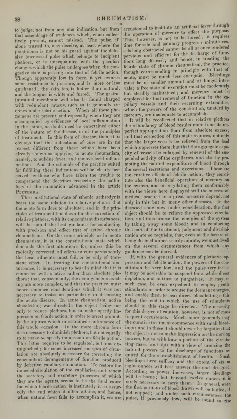 to judge, not from any one indication, but from that assemblage of evidences which, when collec- tively present, cannot mislead. The pulse, if alone trusted to, may deceive, at least where the practitioner is not on his guard against the delu- sive lowness of pulse which belongs to incipient plethora, or is unacquainted with the peculiar changes which the pulse undergoes when the con- gestive state is passing into that of febrile action. Though apparently low in force, it yet evinces some resistance to pressure, and is more or less quickened ; the skin, too, is hotter than natural, and the tongue is white and furred. The gastro- intestinal membrane will also be found charged with redundant mucus, such as it generally se- cretes under febrile action. When all these phe- nomena are present, and especially when they are accompanied by evidences of local inflammation in the joints, no doubt need be entertained either of the nature of the disease, or of the principles of treatment. In this form of disease, then, it is obvious that the indications of cure are in no respect different from those which have been already shown as applying to acute rheumatism, namely, to subdue fever, and remove local inflam- mation. And the rationale of the practice suited for fulfilling these indications will be clearly per- ceived by those who have taken the trouble to comprehend the doctrines respecting the patho- logy of the circulation advanced in the article Plethora. The constitutional state of sthenic arthrodynia bears the same relation to relative plethora that the acute form does to absolute ; and in the prin- ciples of treatment laid down for the correction of relative plethora, with its concomitant disturbances, will be found the best guidance for conducting with precision and effect that of active chronic rheumatism. On the same principle as in acute rheumatism, it is the constitutional state which demands the first attention ; for, unless this be radically corrected, all efforts to cure permanently the local ailments must fail, or be only of tran- sient effect. In treating the constitutional dis- turbance, it is necessary to bear in mind that it is connected with relative rather than absolute ple- thora; that, consequently, the derangements exist- ing are more complex, and that the practice must hence embrace considerations which it was not necessary to insist on particularly in discussing the acute disease. In acute rheumatism, active bloodletting was directed ; the object being not only to reduce plethora, but to make speedy im- pression on febrile action, in order to arrest prompt- ly the injuries which unrestrained continuance of this would occasion. In the more chronic form it is necessary to diminish plethora, but not equally so to make sc speedy impression on febrile action. This lattei requires to be regulated, but not ex- tinguished ; for some increased energies of circu- lation are absolutely necessary for correcting the concomitant derangements of function produced by defective capillary circulation. To restore the impeded circulation of the capillaries, and renew the secretory and excretory processes of which ihey are the agents, seems to be the final cause for which febrile action is instituted ; it is assur- edly the end which it often attains, and hence, when natural fever fails to accomplish it, we are RHEUMATISM. ~customed to institute an artificial fever through he ope-tion of mercury to effect the purpose. This however, is not to be forced ; it require, time for safe and salutary progress: minute ves- sels long obstructed cannot be all at once rendered pervtous and efficient for the discharge of func lions long disused; and hence, in treating the febrile state of chronic rheumatism, the practice though corresponding in principle with that of acute, must be much less energet.c. Bleedings must be of smaller amount and at longer inter- vals ; a free state of excretion must be moderately but steadily maintained; and mercury must be employed for that renewal of function in the ca- pillary vessels and their secerning extremities, which the powers of the constitution, unaided by mercury, are inadequate to accomplish. It will be recollected that in relative plethora the redundancy of blood results more from its im- perfect appropriation than from absolute excess; and that correction of this state requires, not only that the larger vessels be relieved from the load which oppresses them, but that the aggregate capa- city of vessels be enlarged by renewal of the sus- pended activity of the capillaries, and also by pro- moting the natural expenditure of blood through the several secretions and excretions. These are the curative effects of febrile action ; they consti- tute also the beneficial operation of mercury on the system, and on regulating them conformably with the views here displayed will the success of medical practice in a great measure depend, not only in this but in many other diseases. In the diseased state now under consideration, the first object should be to relieve the oppressed circula- tion, and thus arouse the energies of the system bv taking away some blood; and in conducting this part of the treatment, judgment and discrimi- nation are so requisite, that, even at the hazard of being deemed unnecessarily minute, we must dwell on the several circumstances from which any guidance can be derived. If, with the general evidences of plethoric op- pression and febrile action, the powers of the con- stitution be very low, and the pulse very feeble, it may be advisable to suspend for a while direct depletion, and to trust to purgatives. It may, in such case, be even expedient to employ gentle stimulants in order to arouse the dormant energies, and enable them to bear direct bloodletting ; this being the end to which the use of stimulants should in this stage be directed. The necessity for this degree of caution, however, is not of most frequent occurrence. Much more generally may the curative treatment commence with small bleed- ings ; and in these it should never be forgotten that the object is not to make impression on the moving powers, but to withdraw a portion of the circula- ting mass, and this with a view of arousing the natural powers to the discharge of functions re- quired for the re-establishment of health. Small bleedings here suffice; and the extent of six or eight ounces will best answer the end designed. According as power increases, larger bleeding. will be borne; but beyond twelve ounces it is rarely necessary to carry them. In general, eveB . the first portions of blood drawn will be buffed if not cupped; and under such circumstances the I pulse, if previously low, will be fuurij to rise