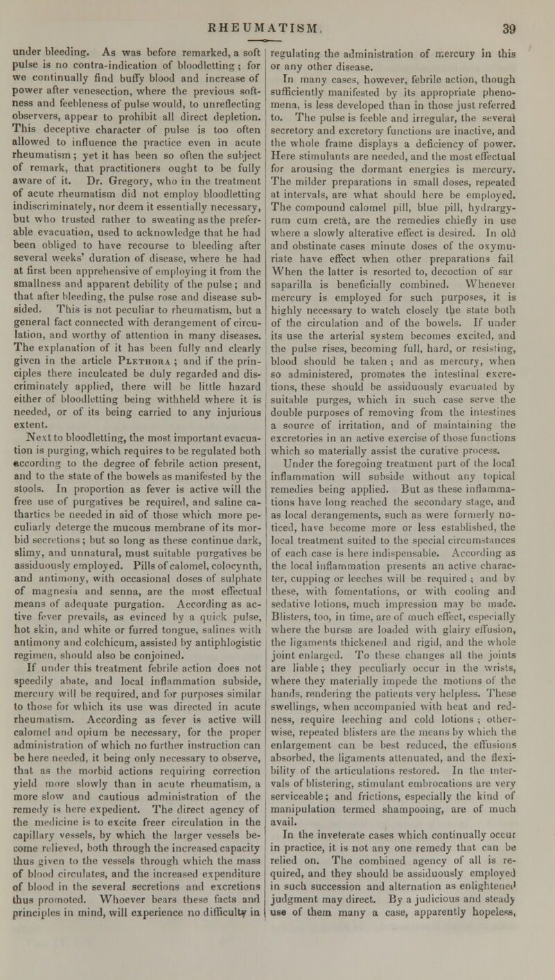 under bleeding. As was before remarked, a soft pulse is no contra-indication of bloodletting; for we continually find buffy blood and increase of power after venesection, where the previous soft- ness and feebleness of pulse would, to unreflecting observers, appear to prohibit all direct depletion. This deceptive character of pulse is too often allowed to influence the practice even in acute rheumatism; yet it has been so often the subject of remark, that practitioners ought to be fully aware of it. Dr. Gregory, who in the treatment of acute rheumatism did not employ bloodletting indiscriminately, nor deem it essentially necessary, but who trusted rather to sweating as the prefer- able evacuation, used to acknowledge that he had been obliged to have recourse to bleeding after several weeks' duration of disease, where he had at first been apprehensive of employing it from the smallness and apparent debility of the pulse; and that after bleeding, the pulse rose and disease sub- sided. This is not peculiar to rheumatism, but a general fact connected with derangement of circu- lation, and worthy of attention in many diseases. The explanation of it has been fully and clearly given in the article Plethora ; and if the prin- ciples there inculcated be duly regarded and dis- criminately applied, there will be little hazard either of bloodletting being withheld where it is needed, or of its being carried to any injurious extent. Ne\tto bloodletting, the most important evacua- tion is purging, which requires to be regulated both according to the degree of febrile action present, and to the state of the bowels as manifested by the stools. In proportion as fever is active will the free use of purgatives be required, and saline ca- thartics be needed in aid of those which more pe- culiarly deterge the mucous membrane of its mor- bid secretions; but so long as these continue dark, slimy, and unnatural, must suitable purgatives be assiduously employed. Pills of calomel, colocynth, and antimony, with occasional doses of sulphate of magnesia and senna, are the most effectual means of adequate purgation. According as ac- tive fever prevails, as evinced by a quirk pulse, hot skin, and white or furred tongue, salines with antimony and colchicum, assisted by antiphlogistic regimen, should also be conjoined. If under this treatment febrile action does not speedily abate, and local inflammation subside, mercury will be required, and for purposes similar to those for which its use was directed in acute rheumatism. According as fever is active will calomel and opium be necessary, for the proper administration of which no further instruction can be here needed, it being only necessary to observe, that as the morbid actions requiring correction yield more slowly than in acute rheumatism, a more slow and cautious administration of the remedy is here expedient. The direct agency of the medicine is to excite freer circulation in the capillary vessels, by which the larger vessels be- come relieved, both through the increased capacity thus given to the vessels through which the mass of blood circulates, and the increased expenditure of blood in the several secretions and excretions thus promoted. Whoever bears these facts and principles in mind, will experience nodifliculUp in regulating the administration of mercury in this or any other disease. In many cases, however, febrile action, though sufficiently manifested by its appropriate pheno- mena, is less developed than in those just referred to. The pulse is feeble and irregular, the several secretory and excretory functions are inactive, and the whole frame displays a deficiency of power. Here stimulants are needed, and the most effectual for arousing the dormant energies is mercury. The milder preparations in small doses, repeated at intervals, are what should here be employed. The compound calomel pill, blue pill, hydrargy- rum cum creta, are the remedies chiefly in use where a slowly alterative effect is desired. In old and obstinate cases minute doses of the oxymu- riate have effect when other preparations fail When the latter is resorted to, decoction of sar saparilla is beneficially combined. Whenevei mercury is employed for such purposes, it is highly necessary to watch closely the state both of the circulation and of the bowels. If under its use the arterial system becomes excited, and the pulse rises, becoming full, hard, or resisting, blood should he taken ; and as mercury, when so administered, promotes the intestinal excre- tions, these should be assiduously evacuated by suitable purges, which in such case serve the double purposes of removing from the intestines a source of irritation, and of maintaining the excretories in an active exercise of those functions which so materially assist the curative process. Under the foregoing treatment part of the local inflammation will subside without any topical remedies being applied. But as these inflamma- tions have long reached the secondary stage, and as local derangements, such as were formerly no- ticed, have become more or less established, the local treatment suited to the special circumstances of each case is here indispensable. According as the local inflammation presents an active charac- ter, cupping or leeches will be required ; and by these, with fomentations, or with cooling and sedative lotions, much impression may be made. Blisters, too, in time, are of much effect, especially where the bursa? are loaded with glairy effusion, the ligaments thickened and rigid, and the whole joint enlarged. To these changes all the joints are liable ; they peculiarly occur in the wrists, where they materially impede the motions of the hands, rendering the patients very helpless. These swellings, when accompanied with heat and red- ness, require leeching and cold lotions ; other- wise, repeated blisters are the means by which the enlargement can be best reduced, the effusions absorbed, the ligaments attenuated, and the flexi- bility of the articulations restored. In the inter- vals of blistering, stimulant embrocations are very serviceable; and frictions, especially the kind of manipulation termed shampooing, are of much avail. In the inveterate cases which continually occur in practice, it is not any one remedy that can be relied on. The combined agency of all is re- quired, and they should be assiduously employed in such succession and alternation as enlightened judgment may direct. By a judicious and steady use of them many a case, apparently hopeless,