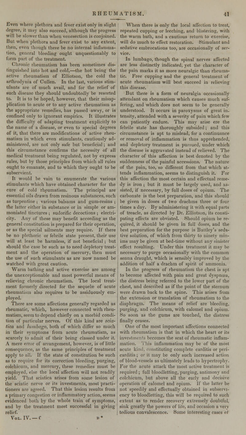 Even where plethora and fever exist only in slight degree, it may also succeed, although the progress will he slower than when venesection is conjoined. But when plethora and fever exist to any extent, then, even though there be no internal inflamma- tion, general bleeding ought unquestionably to form part of the treatment. Chronic rheumatism has been sometimes dis- tinguished into hot and cold,—the hot being the active rheumatism of Elliotson, the cold the arthrodynia of Cullen. In the last, various stim- ulants are of much avail, and for the relief of such disease they should undoubtedly be resorted to. It is to be hoped, however, that their misap- plication to acute or to any active rheumatism as the appropriate remedies, has passed away, or is confined only to ignorant empirics. It illustrates the difficulty of adapting treatment explicitly to the name of a disease, or even to special degrees of it, that there are modifications of active rheu- matism in which even stimulants, cautiously ad- ministered, are not only safe but beneficial; and this circumstance confirms the necessity of all medical treatment being regulated, not by express rules, but by those principles from which all rules ought to emanate, and to which they ought to be subservient. It would be vain to enumerate the various stimulants which have obtained character for the cure of cold rheumatism. The principal are essential oils drawn from resinous substances, such as turpentine ; various balsams and gum-resins ; the latter either in substance or in simple or am- moniated tinctures ; sudorific decoctions ; electri- city. Any of these may benefit according as the general constitution is prepared for their operation, or as the special ailments may require. If there be no plethoric or febrile state present, their use will at least be harmless, if not beneficial ; but should the case be such as to need depletory treat- ment and the operation of mercury, then must the use of such stimulants as are now named be watched with great caution. Warm bathing and active exercise are among the unexceptionable and most powerful means of relieving chronic rheumatism. The local treat- ment formerly directed for the sequela? of acute rheumatism also requires to be assiduously em- ployed. There are some affections generally regarded as rheumatic, which, however connected with rheu- matism, seem to depend chiefly on a morbid condi- tion of particular nerves. Of this kind are scia- tica and lumbago, both of which differ so much in their symptoms from acute rheumatism, as scarcely to admit of their being classed under it. A mere error of arrangement, however, is of little consequence, as the same principles of treatment apply to all. If the state of constitution be such as to require for its correction bleeding, purging, colchicum, and mercury, these remedies must be employed, else the local affection will not readily yield. That sciatica arises from some lesion of the sciatic nerve or its investments, most practi- tioners are agreed. That this lesion results from a primary congestion or inflammatory action, seems evidenced both by the whole train of symptoms, and by the treatment most successful in giving relief. Vol,. IV. —f n* When there is only the local affection to treat, repeated cupping or leeching, and blistering, with the warm bath, and a cautious return to exercise, will do much to effect restoration. Stimulant and sedative embrocations too, are occasionally of ser- vice. In lumbago, though the spinal nerves affected are less distinctly indicated, yet the character of the pain marks it as more neuralgic than rheuma- tic. Free cupping and the general treatment of acute rheumatism will best succeed in relieving this disease. But there is a form of neuralgia occasionally attendant on rheumatism which causes much suf- fering, and which does not seem to be generally understood. It occurs in paroxysms of great in- tensity, attended with a severity of pain which few can patiently endure. This may arise ere the febrile state has thoroughly subsided; and this circumstance is apt to mislead, for a continuance or removal of inflammation is thus apprehended, and depletory treatment is pursued, under which the disease is aggravated instead of relieved. The character of this affection is best denoted by the suddenness of the painful accessions. The nature of the pain, too, so different from that which at- tends inflammation, seems to distinguish it. For this affection the most certain and effectual reme- dy is iron ; but it must be largely used, and as- sisted, if necessary, by full doses of opium. The carbonate is the best preparation, and this should be given in doses of two drachms three or four times a day. By administering it with equal parts of treacle, as directed by Dr. Elliotson, its consti- pating effects are obviated. Should opium be re- quired, it should be given in full doses, and the best preparation for the purpose is Battley's seda- tive solution, of which from thirty to ninety min- ims may be given at bed-time without any sinister effect resulting. Under this treatment it may be necessary to purge occasionally with the common senna draught, which is sensibly improved by the addition of half a drachm of spirit of ammonia. In the progress of rheumatism the chest is apt to become affected with pain and great dyspnoea, the distress being referred to the lower part of the chest, and described as if the point of the sternum were drawn back to the spine. This arises from the extension or translation of rheumatism to the diaphragm. The means of relief are bleeding, purging, and colchicum, with calomel and opium. So soon as the gums are touched, the distress finally ceases. One of the most important affections connected with rheumatism is that in which the heart or its investments becomes the scat of rheumatic inflam- mation. This inflammation may be of the most acute kind, constituting complete carditis or peri- carditis ; or it may be only such increased action of blood-vessels as ultimately leads to hypertrophy. For the acute attack the most active treatment is required ; full bloodletting, purging, antimony and colchicum, but above all the early and decisive operation of calomel and opium. If the latter be not speedily and effectually obtained in subservi- ency to bloodletting, this will be required to such extent as to render recovery extremely doubtful, sink greatly the powers of life, and occasion a very tedious convalescence. Some interesting cases of