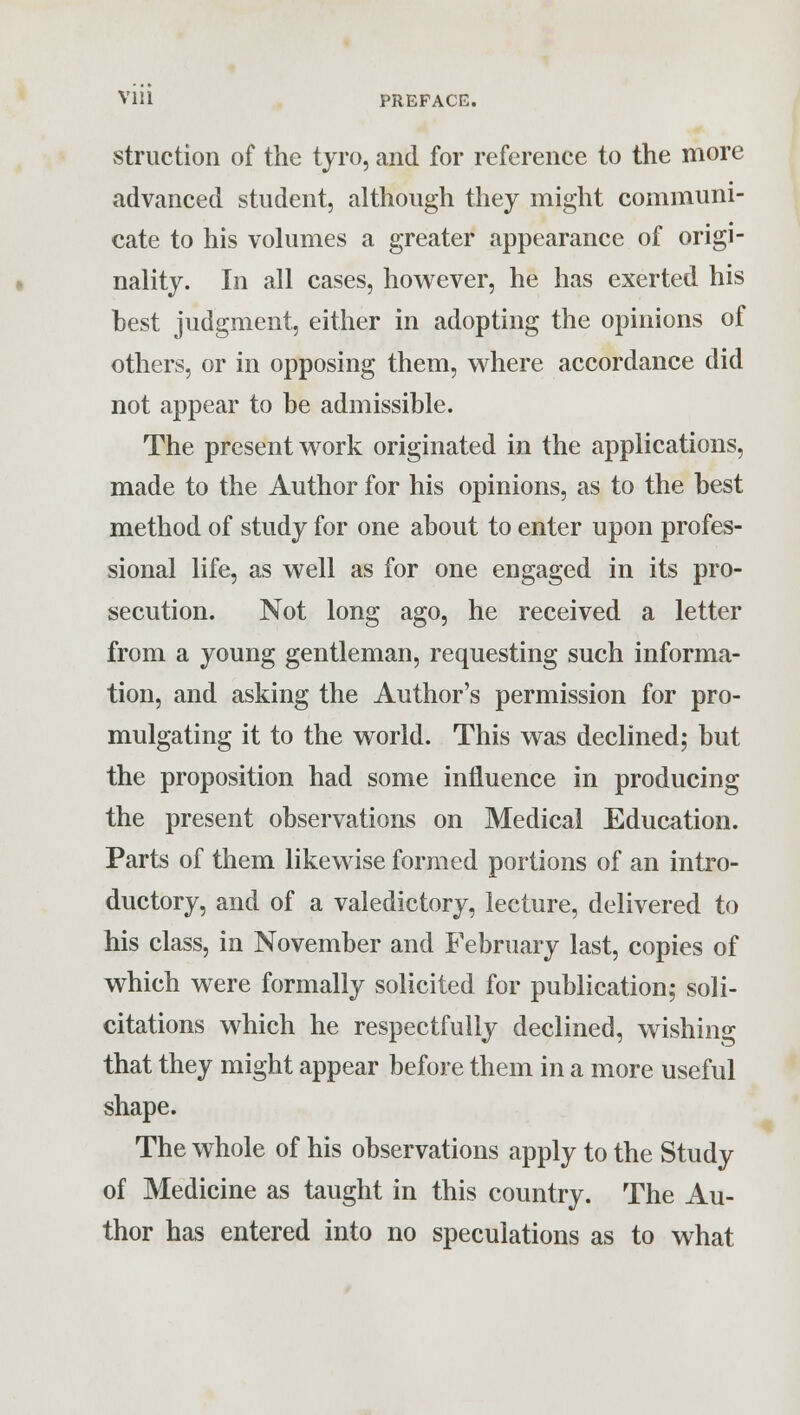 struction of the tyro, and for reference to the more advanced student, although they might communi- cate to his volumes a greater appearance of origi- nality. In all cases, however, he has exerted his best judgment, either in adopting the opinions of others, or in opposing them, where accordance did not appear to be admissible. The present work originated in the applications, made to the Author for his opinions, as to the best method of study for one about to enter upon profes- sional life, as well as for one engaged in its pro- secution. Not long ago, he received a letter from a young gentleman, requesting such informa- tion, and asking the Author's permission for pro- mulgating it to the world. This was declined; but the proposition had some influence in producing the present observations on Medical Education. Parts of them likewise formed portions of an intro- ductory, and of a valedictory, lecture, delivered to his class, in November and February last, copies of which were formally solicited for publication; soli- citations which he respectfully declined, wishing that they might appear before them in a more useful shape. The whole of his observations apply to the Study of Medicine as taught in this country. The Au- thor has entered into no speculations as to what