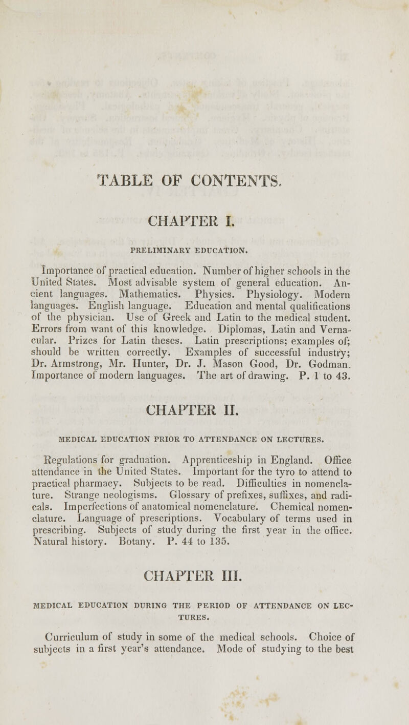 TABLE OF CONTENTS. CHAPTER I. PRELIMINARY EDUCATION. Importance of practical education. Number of higher schools in the United States. Most advisable system of general education. An- cient languages. Mathematics. Physics. Physiology. Modern languages. English language. Education and mental qualifications of the physician. Use of Greek and Latin to the medical student. Errors from want of this knowledge. Diplomas, Latin and Verna- cular. Prizes for Latin theses. Latin prescriptions; examples of; should be written correctly. Examples of successful industry; Dr. Armstrong, Mr. Hunter, Dr. J. Mason Good, Dr. Godman. Importance of modern languages. The art of drawing. P. 1 to 43. CHAPTER II. MEDICAL EDUCATION PRIOR TO ATTENDANCE ON LECTURES. Regulations for graduation. Apprenticeship in England. Office attendance in the United States. Important for the tyro to attend to practical pharmacy. Subjects to be read. Difficulties in nomencla- ture. Strange neologisms. Glossary of prefixes, suffixes, and radi- cals. Imperfections of anatomical nomenclature. Chemical nomen- clature. Language of prescriptions. Vocabulary of terms used in prescribing. Subjects of study during the first year in the office. Natural history. Botany. P. 44 to 135. CHAPTER III. MEDICAL EDUCATION DURING THE PERIOD OF ATTENDANCE ON LEC- TURES. Curriculum of study in some of the medical schools. Choice of subjects in a first year's attendance. Mode of studying to the best