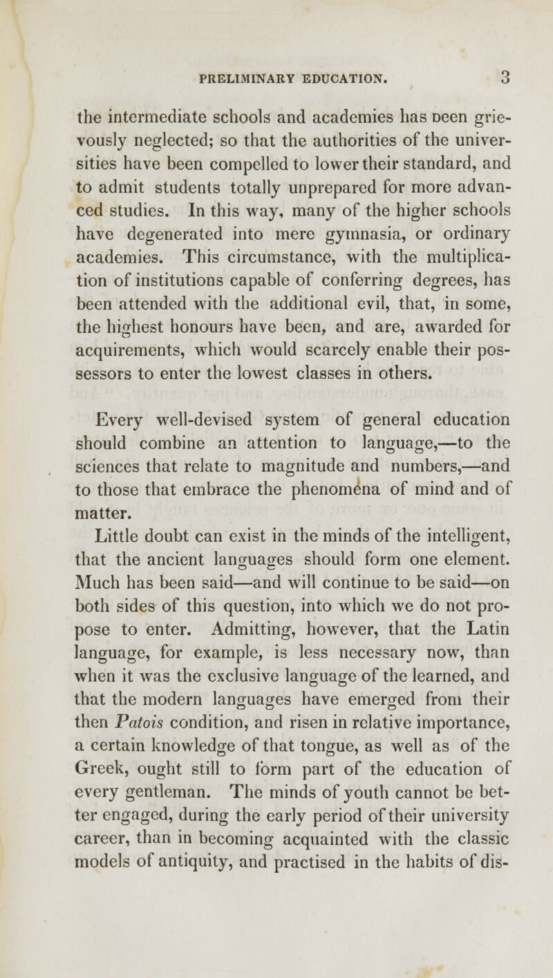 the intermediate schools and academies has Deen grie- vously neglected; so that the authorities of the univer- sities have been compelled to lower their standard, and to admit students totally unprepared for more advan- ced studies. In this way, many of the higher schools have degenerated into mere gymnasia, or ordinary academies. This circumstance, with the multiplica- tion of institutions capable of conferring degrees, has been attended with the additional evil, that, in some, the highest honours have been, and are, awarded for acquirements, which would scarcely enable their pos- sessors to enter the lowest classes in others. Every well-devised system of general education should combine an attention to language,—to the sciences that relate to magnitude and numbers,—and to those that embrace the phenomena of mind and of matter. Little doubt can exist in the minds of the intelligent, that the ancient languages should form one element. Much has been said—and will continue to be said—on both sides of this question, into which we do not pro- pose to enter. Admitting, however, that the Latin language, for example, is less necessary now, than when it was the exclusive language of the learned, and that the modern languages have emerged from their then Patois condition, and risen in relative importance, a certain knowledge of that tongue, as well as of the Greek, ought still to tbrm part of the education of every gentleman. The minds of youth cannot be bet- ter engaged, during the early period of their university career, than in becoming acquainted with the classic models of antiquity, and practised in the habits of dis-