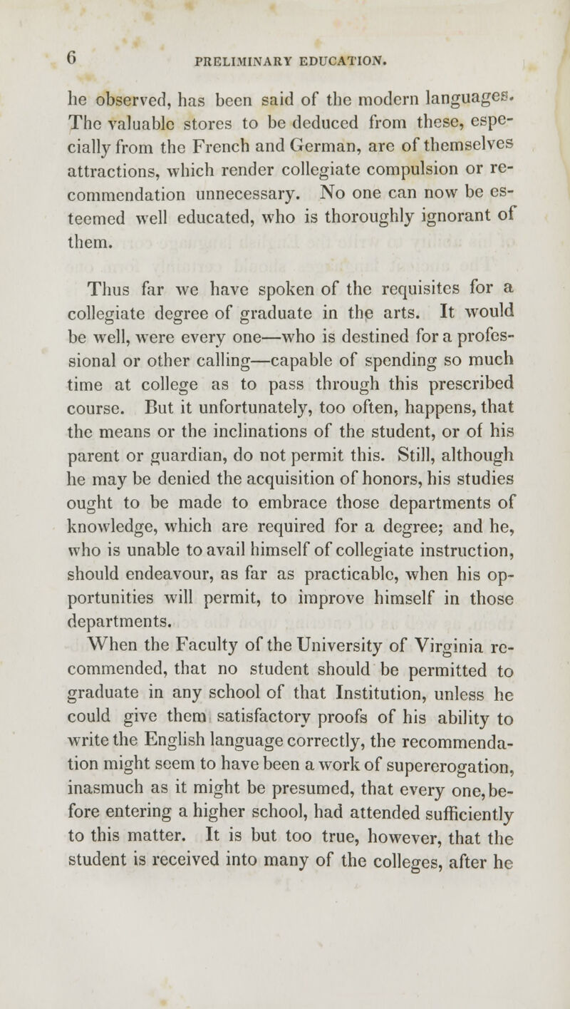 he observed, has been said of the modern languages. The valuable stores to be deduced from these, espe- cially from the French and German, arc of themselves attractions, which render collegiate compulsion or re- commendation unnecessary. No one can now be es- teemed well educated, who is thoroughly ignorant of them. Thus far we have spoken of the requisites for a collegiate degree of graduate in thp arts. It would be well, were every one—who is destined for a profes- sional or other calling—capable of spending so much time at college as to pass through this prescribed course. But it unfortunately, too often, happens, that the means or the inclinations of the student, or of his parent or guardian, do not permit this. Still, although he may be denied the acquisition of honors, his studies ought to be made to embrace those departments of knowledge, which are required for a degree; and he, who is unable to avail himself of collegiate instruction, should endeavour, as far as practicable, when his op- portunities will permit, to improve himself in those departments. When the Faculty of the University of Virginia re- commended, that no student should be permitted to graduate in any school of that Institution, unless he could give them satisfactory proofs of his ability to write the English language correctly, the recommenda- tion might seem to have been a work of supererogation, inasmuch as it might be presumed, that every one, be- fore entering a higher school, had attended sufficiently to this matter. It is but too true, however, that the student is received into many of the colleges, after he