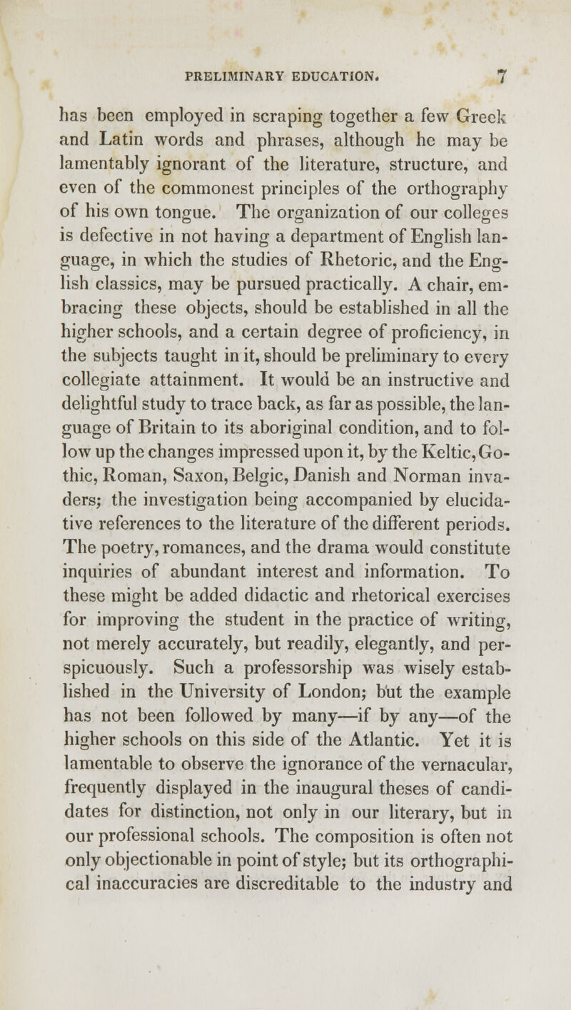 has been employed in scraping together a few Greek and Latin words and phrases, although he may be lamentably ignorant of the literature, structure, and even of the commonest principles of the orthography of his own tongue. The organization of our colleges is defective in not having a department of English lan- guage, in which the studies of Rhetoric, and the Eng- lish classics, may be pursued practically. A chair, em- bracing these objects, should be established in all the higher schools, and a certain degree of proficiency, in the subjects taught in it, should be preliminary to every collegiate attainment. It would be an instructive and delightful study to trace back, as far as possible, the lan- guage of Britain to its aboriginal condition, and to fol- low up the changes impressed upon it, by the Keltic, Go- thic, Roman, Saxon, Belgic, Danish and Norman inva- ders; the investigation being accompanied by elucida- tive references to the literature of the different periods. The poetry, romances, and the drama would constitute inquiries of abundant interest and information. To these might be added didactic and rhetorical exercises for improving the student in the practice of writing, not merely accurately, but readily, elegantly, and per- spicuously. Such a professorship was wisely estab- lished in the University of London; but the example has not been followed by many—if by any—of the higher schools on this side of the Atlantic. Yet it is lamentable to observe the ignorance of the vernacular, frequently displayed in the inaugural theses of candi- dates for distinction, not only in our literary, but in our professional schools. The composition is often not only objectionable in point of style; but its orthographi- cal inaccuracies are discreditable to the industry and