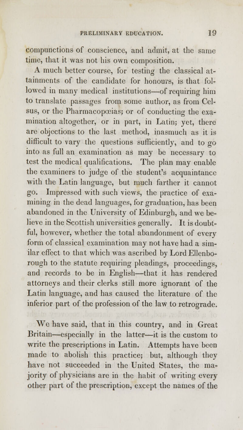 compunctions of conscience, and admit, at the same time, that it was not his own composition. A much better course, for testing the classical at- tainments of the candidate for honours, is that fol- lowed in many medical institutions—of requiring him to translate passages from some author, as from Cel- sus, or the Pharmacopoeias; or of conducting the exa- mination altogether, or in part, in Latin; yet, there are objections to the last method, inasmuch as it is difficult to vary the questions sufficiently, and to go into as full an examination as may be necessary to test the medical qualifications. The plan may enable the examiners to judge of the student's acquaintance with the Latin language, but much farther it cannot go. Impressed with such views, the practice of exa- mining in the dead languages, for graduation, has been abandoned in the University of Edinburgh, and we be- lieve in the Scottish universities generally. It is doubt- ful, however, whether the total abandonment of every form of classical examination may not have had a sim- ilar effect to that which was ascribed by Lord Ellenbo- rough to the statute requiring pleadings, proceedings, and records to be in English—that it has rendered attorneys and their clerks still more ignorant of the Latin language, and has caused the literature of the inferior part of the profession of the law to retrograde. We have said, that in this country, and in Great Britain—especially in the latter—it is the custom to write the prescriptions in Latin. Attempts have been made to abolish this practice; but, although they have not succeeded in the United States, the ma- jority of physicians are in the habit of writing every other part of the prescription, except the names of the