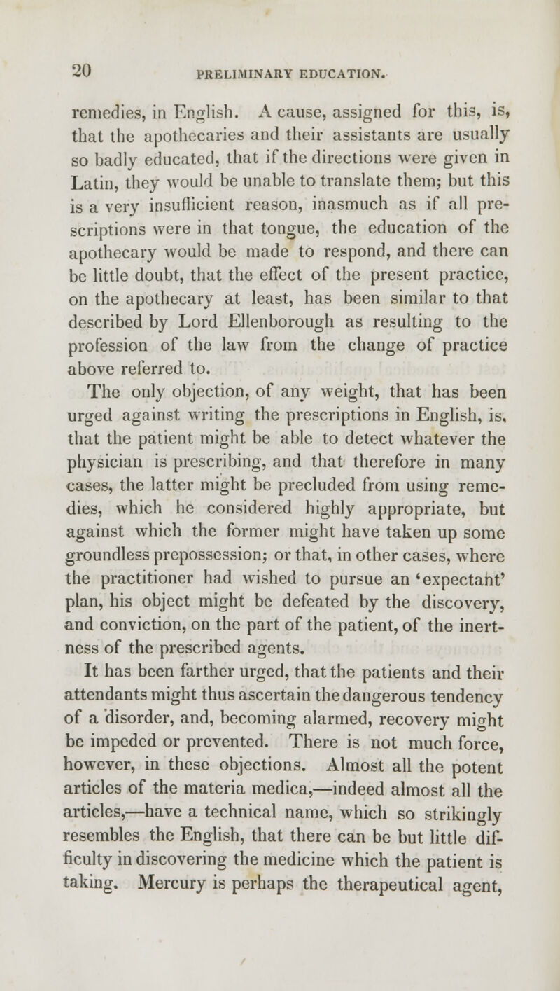 remedies, in English. A cause, assigned for this, is, that the apothecaries and their assistants are usually so badly educated, that if the directions were given in Latin, they would be unable to translate them; but this is a very insufficient reason, inasmuch as if all pre- scriptions were in that tongue, the education of the apothecary would be made to respond, and there can be little doubt, that the effect of the present practice, on the apothecary at least, has been similar to that described by Lord Ellenborough as resulting to the profession of the law from the change of practice above referred to. The only objection, of any weight, that has been urged against writing the prescriptions in English, is, that the patient might be able to detect whatever the physician is prescribing, and that therefore in many cases, the latter might be precluded from using reme- dies, which he considered highly appropriate, but against which the former might have taken up some groundless prepossession; or that, in other cases, where the practitioner had wished to pursue an 'expectant' plan, his object might be defeated by the discovery, and conviction, on the part of the patient, of the inert- ness of the prescribed agents. It has been farther urged, that the patients and then- attendants might thus ascertain the dangerous tendency of a disorder, and, becoming alarmed, recovery mio-ht be impeded or prevented. There is not much force, however, in these objections. Almost all the potent articles of the materia medica,—indeed almost all the articles,—have a technical name, which so strikingly resembles the English, that there can be but little dif- ficulty in discovering the medicine which the patient is taking. Mercury is perhaps the therapeutical agent,