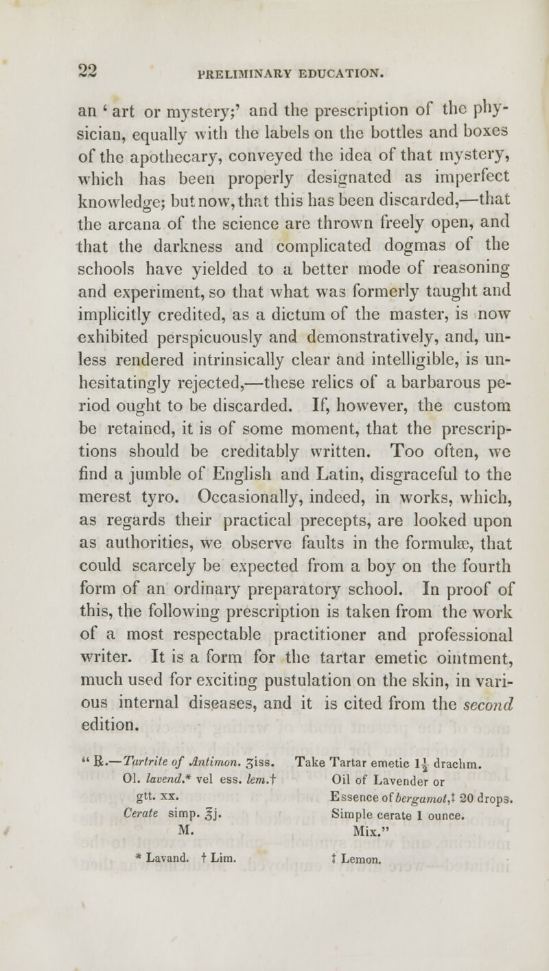 an ' art or mystery;' and the prescription of the phy- sician, equally with the labels on the bottles and boxes of the apothecary, conveyed the idea of that mystery, which has been properly designated as imperfect knowledge; but now, that this has been discarded,—that the arcana of the science are thrown freely open, and that the darkness and complicated dogmas of the schools have yielded to a better mode of reasoning and experiment, so that what was formerly taught and implicitly credited, as a dictum of the master, is now exhibited perspicuously and demonstratively, and, un- less rendered intrinsically clear and intelligible, is un- hesitatingly rejected,—these relics of a barbarous pe- riod ought to be discarded. If, however, the custom be retained, it is of some moment, that the prescrip- tions should be creditably written. Too often, we find a jumble of English and Latin, disgraceful to the merest tyro. Occasionally, indeed, in works, which, as regards their practical precepts, are looked upon as authorities, we observe faults in the formula), that could scarcely be expected from a boy on the fourth form of an ordinary preparatory school. In proof of this, the following prescription is taken from the work of a most respectable practitioner and professional writer. It is a form for the tartar emetic ointment, much used for exciting pustulation on the skin, in vari- ous internal diseases, and it is cited from the second edition.  R.—Tartrite of Antimon. ^iss. Take Tartar emetic \\ drachm. 01. lavend.* vel ess. lem.f Oil of Lavender or glt- xx« Essence ofbergamot,X 20 drops. Cerate simp. £j. Simple cerate 1 ounce. M. Mix. * Lavand. t Lira. t Lemon.