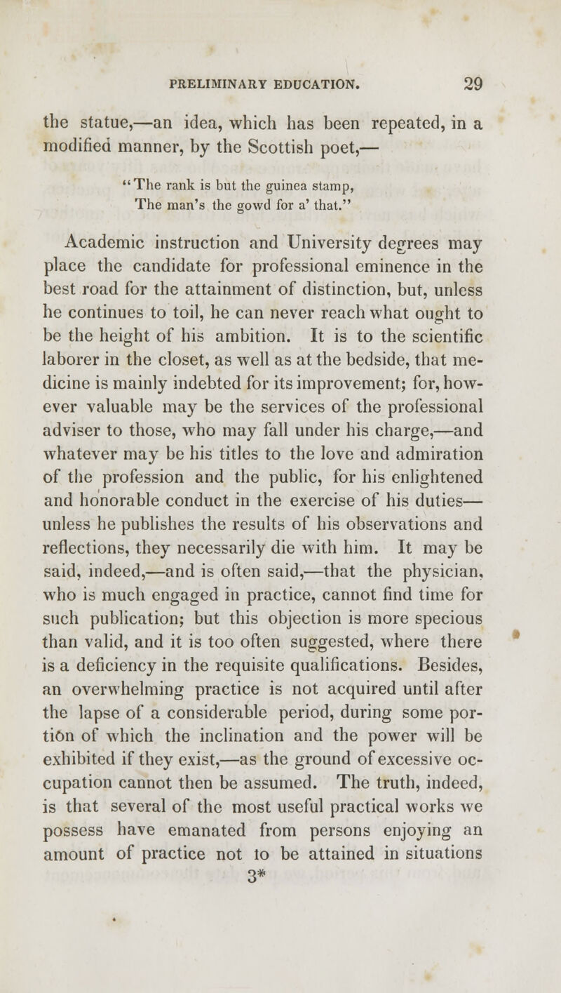 the statue,—an idea, which has been repeated, in a modified manner, by the Scottish poet,— The rank is but the guinea stamp, The man's the gowd for a' that. Academic instruction and University degrees may place the candidate for professional eminence in the best road for the attainment of distinction, but, unless he continues to toil, he can never reach what ought to be the height of his ambition. It is to the scientific laborer in the closet, as well as at the bedside, that me- dicine is mainly indebted for its improvement; for, how- ever valuable may be the services of the professional adviser to those, who may fall under his charge,—and whatever may be his titles to the love and admiration of the profession and the public, for his enlightened and honorable conduct in the exercise of his duties— unless he publishes the results of his observations and reflections, they necessarily die with him. It may be said, indeed,—and is often said,—that the physician, who is much engaged in practice, cannot find time for such publication; but this objection is more specious than valid, and it is too often suggested, where there is a deficiency in the requisite qualifications. Besides, an overwhelming practice is not acquired until after the lapse of a considerable period, during some por- tion of which the inclination and the power will be exhibited if they exist,—as the ground of excessive oc- cupation cannot then be assumed. The truth, indeed, is that several of the most useful practical works we possess have emanated from persons enjoying an amount of practice not lo be attained in situations 3*