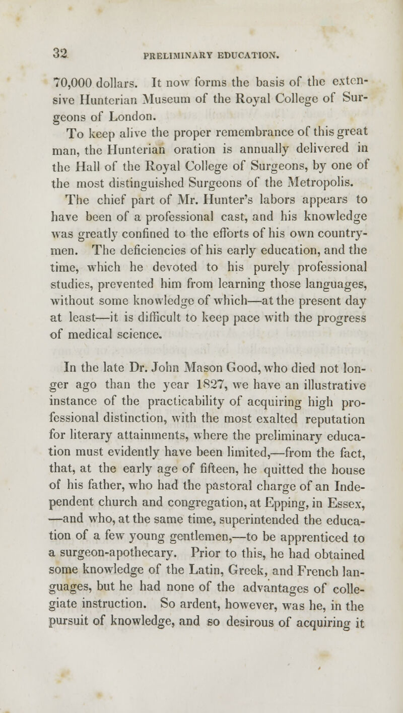 70,000 dollars. It now forms the basis of the exten- sive Hunterian Museum of the Royal College of Sur- geons of London. To keep alive the proper remembrance of this great man, the Hunterian oration is annually delivered in the Hall of the Royal College of Surgeons, by one of the most distinguished Surgeons of the Metropolis. The chief part of Mr. Hunter's labors appears to have been of a professional cast, and his knowledge was greatly confined to the efforts of his own country- men. The deficiencies of his early education, and the time, which he devoted to his purely professional studies, prevented him from learning those languages, without some knowledge of which—at the present day at least—it is difficult to keep pace with the progress of medical science. In the late Dr. John Mason Good, who died not lon- ger ago than the year 1827, we have an illustrative instance of the practicability of acquiring high pro- fessional distinction, with the most exalted reputation for literary attainments, where the preliminary educa- tion must evidently have been limited,—from the fact, that, at the early age of fifteen, he quitted the house of his father, who had the pastoral charge of an Inde- pendent church and congregation, at Epping, in Essex, —and who, at the same time, superintended the educa- tion of a few young gentlemen,—to be apprenticed to a surgeon-apothecary. Prior to this, he had obtained some knowledge of the Latin, Greek, and French lan- guages, but he had none of the advantages of colle- giate instruction. So ardent, however, was he, in the pursuit of knowledge, and so desirous of acquiring it