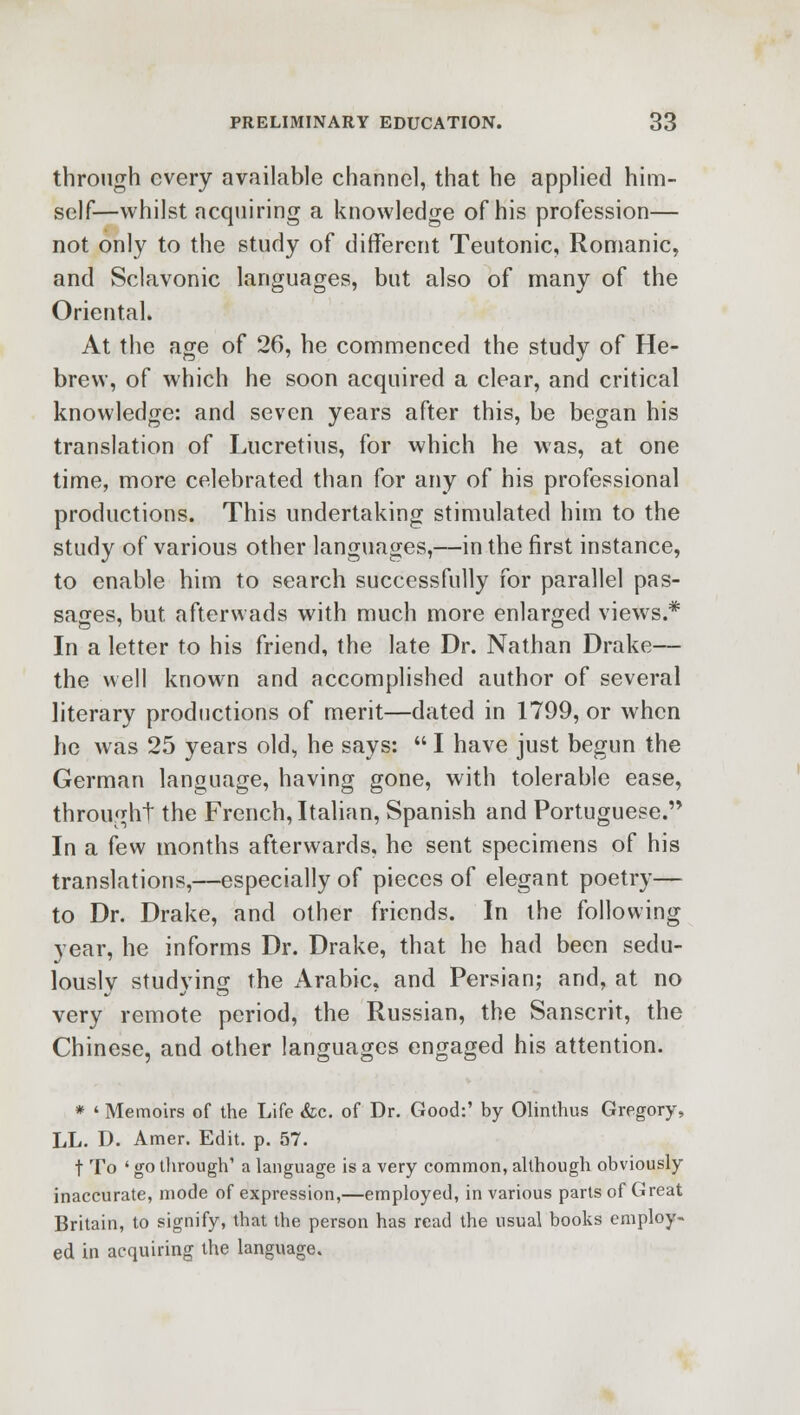 through every available channel, that he applied him- self—whilst acquiring a knowledge of his profession— not only to the study of different Teutonic, Romanic, and Sclavonic languages, but also of many of the Oriental. At the age of 26, he commenced the study of He- brew, of which he soon acquired a clear, and critical knowledge: and seven years after this, be began his translation of Lucretius, for which he was, at one time, more celebrated than for any of his professional productions. This undertaking stimulated him to the study of various other languages,—in the first instance, to enable him to search successfully for parallel pas- sages, but afterwads with much more enlarged views.* In a letter to his friend, the late Dr. Nathan Drake— the well known and accomplished author of several literary productions of merit—dated in 1799, or when he was 25 years old, he says:  I have just begun the German language, having gone, with tolerable ease, throught the French, Italian, Spanish and Portuguese. In a few months afterwards, he sent specimens of his translations,—especially of pieces of elegant poetry— to Dr. Drake, and other friends. In the following year, he informs Dr. Drake, that he had been sedu- lously studying the Arabic, and Persian; and, at no very remote period, the Russian, the Sanscrit, the Chinese, and other languages engaged his attention. * ' Memoirs of the Life &c. of Dr. Good:' by Olinthus Gregory, LL. D. Amer. Edit. p. 57. t To ' go through' a language is a very common, although obviously inaccurate, mode of expression,—employed, in various parts of Great Britain, to signify, that the person has read the usual books employ- ed in acquiring the language.