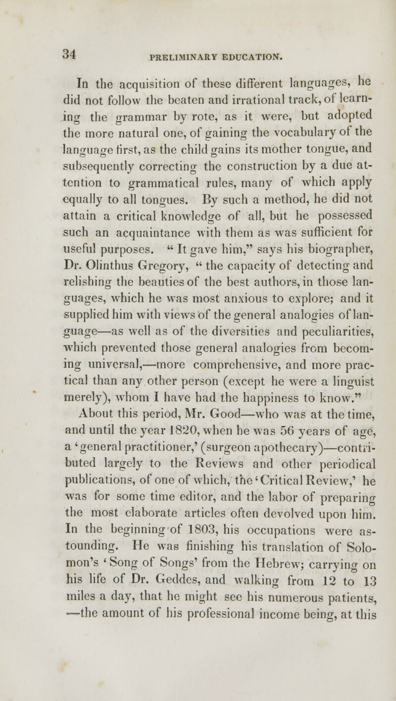 In the acquisition of these different languages, he did not follow the beaten and irrational track, of learn- ing the grammar by rote, as it were, but adopted the more natural one, of gaining the vocabulary of the language first, as the child gains its mother tongue, and subsequently correcting the construction by a due at- tention to grammatical rules, many of which apply equally to all tongues. By such a method, he did not attain a critical knowledge of all, but he possessed such an acquaintance with them as was sufficient for useful purposes.  It gave him, says his biographer, Dr. Olinthus Gregory,  the capacity of detecting and relishing the beauties of the best authors, in those lan- guages, which he was most anxious to explore; and it supplied him with views of the general analogies of lan- guage—as well as of the diversities and peculiarities, which prevented those general analogies from becom- ing universal,—more comprehensive, and more prac- tical than any other person (except he were a linguist merely), whom I have had the happiness to know. About this period, Mr. Good—who was at the time, and until the year 1820, when he was 56 years of age, a 'general practitioner,' (surgeon apothecary)—contri- buted largely to the Reviews and other periodical publications, of one of which, the'Critical Review,' he was for some time editor, and the labor of preparing the most elaborate articles often devolved upon him. In the beginning of 1803, his occupations were as- tounding. He was finishing his translation of Solo- mon's ' Song of Songs' from the Hebrew; carrying on his life of Dr. Geddes, and walking from 12 to 13 miles a day, that he might see his numerous patients, —the amount of his professional income being, at this