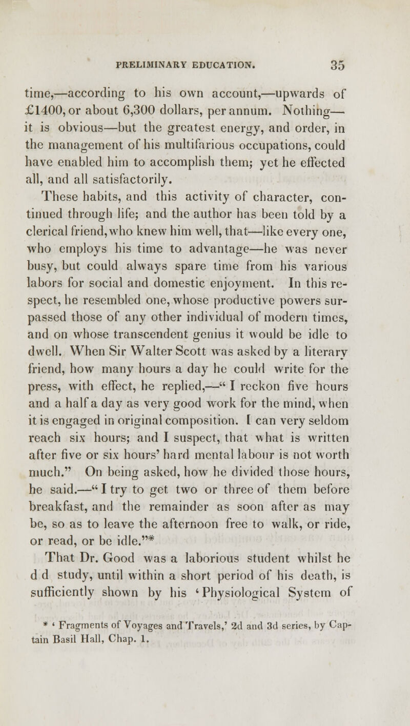 time,—according to his own account,—upwards of £1400, or about 6,300 dollars, per annum. Nothing— it is obvious—but the greatest energy, and order, in the management of his multifarious occupations, could have enabled him to accomplish them; yet he effected all, and all satisfactorily. These habits, and this activity of character, con- tinued through life; and the author has been told by a clerical friend, who knew him well, that—like every one, who employs his time to advantage—he was never busy, but could always spare time from his various labors for social and domestic enjoyment. In this re- spect, he resembled one, whose productive powers sur- passed those of any other individual of modern times, and on whose transcendent genius it would be idle to dwell. When Sir Walter Scott was asked by a literary friend, how many hours a day he could write for the press, with effect, he replied,— I reckon five hours and a half a day as very good work for the mind, when it is engaged in original composition. [ can very seldom reach six hours; and I suspect, that what is written after five or six hours' hard mental labour is not worth much. On being asked, how he divided those hours, he said.— I try to get. two or three of them before breakfast, and the remainder as soon after as may be, so as to leave the afternoon free to walk, or ride, or read, or be idle.* That Dr. Good was a laborious student whilst he d d study, until within a short period of his death, is sufficiently shown by his 'Physiological System of * « Fragments of Voyages and Travels,' 2d and 3d series, by Cap- tain Basil Hall, Chap. 1.