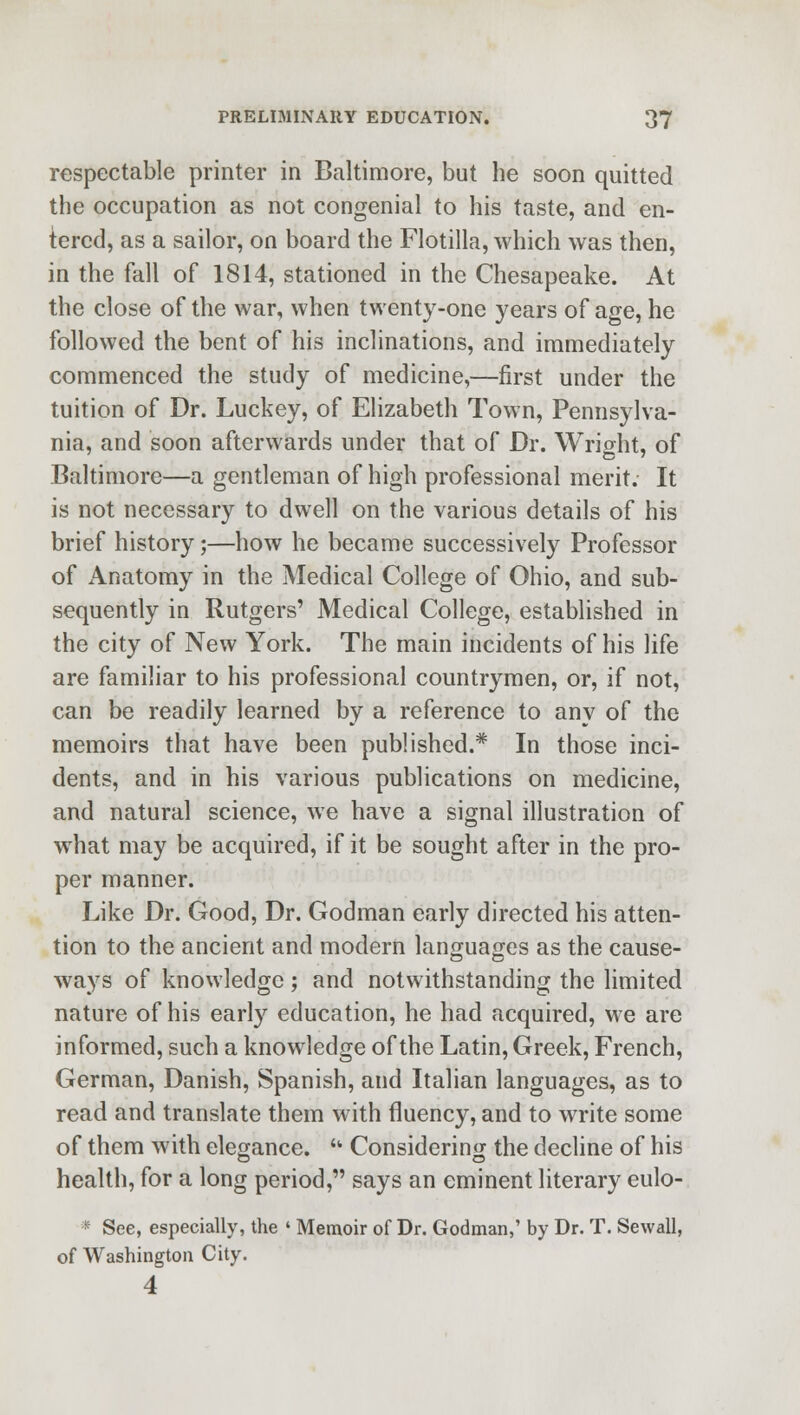 respectable printer in Baltimore, but he soon quitted the occupation as not congenial to his taste, and en- tered, as a sailor, on board the Flotilla, which was then, in the fall of 1814, stationed in the Chesapeake. At the close of the war, when twenty-one years of age, he followed the bent of his inclinations, and immediately commenced the study of medicine,—first under the tuition of Dr. Luckey, of Elizabeth Town, Pennsylva- nia, and soon afterwards under that of Dr. Wright, of Baltimore—a gentleman of high professional merit. It is not necessary to dwell on the various details of his brief history;—how he became successively Professor of Anatomy in the Medical College of Ohio, and sub- sequently in Rutgers' Medical College, established in the city of New York. The main incidents of his life are familiar to his professional countrymen, or, if not, can be readily learned by a reference to any of the memoirs that have been published.* In those inci- dents, and in his various publications on medicine, and natural science, we have a signal illustration of what may be acquired, if it be sought after in the pro- per manner. Like Dr. Good, Dr. Godman early directed his atten- tion to the ancient and modern languages as the cause- ways of knowledge ; and notwithstanding the limited nature of his early education, he had acquired, we are informed, such a knowledge of the Latin, Greek, French, German, Danish, Spanish, and Italian languages, as to read and translate them with fluency, and to write some of them with elegance. *' Considering the decline of his health, for a long period, says an eminent literary eulo- * See, especially, the ' Memoir of Dr. Godman,' by Dr. T. Sewall, of Washington City. 4