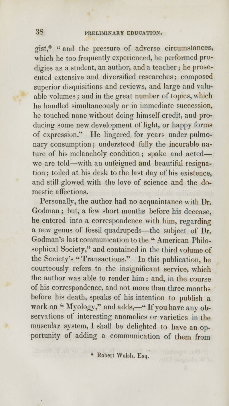 gist,*  and the pressure of adverse circumstances, which he too frequently experienced, he performed pro- digies as a student, an author, and a teacher; he prose- cuted extensive and diversified researches; composed superior disquisitions and reviews, and large and valu- able volumes; and in the great number of topics, which he handled simultaneously or in immediate succession, he touched none without doing himself credit, and pro- ducing some new development of light, or happy forms of expression. He lingered for years under pulmo- nary consumption; understood fully the incurable na- ture of his melancholy condition; spake and acted— we are told—with an unfeigned and beautiful resigna- tion ; toiled at his desk to the last day of his existence, and still glowed with the love of science and the do- mestic affections. Personally, the author had no acquaintance with Dr. Godman; but, a few short months before his decease, he entered into a correspondence with him, regarding a new genus of fossil quadrupeds—the subject of Dr. Godman's last communication to the u American Philo- sophical Society, and contained in the third volume of the Society's  Transactions. In this publication, he courteously refers to the insignificant service, which the author was able to render him; and, in the course of his correspondence, and not more than three months before his death, speaks of his intention to publish a work on  Myology, and adds,— If you have any ob- servations of interesting anomalies or varieties in the muscular system, I shall be delighted to have an op- portunity of adding a communication of them from * Robert Walsh, Esq.