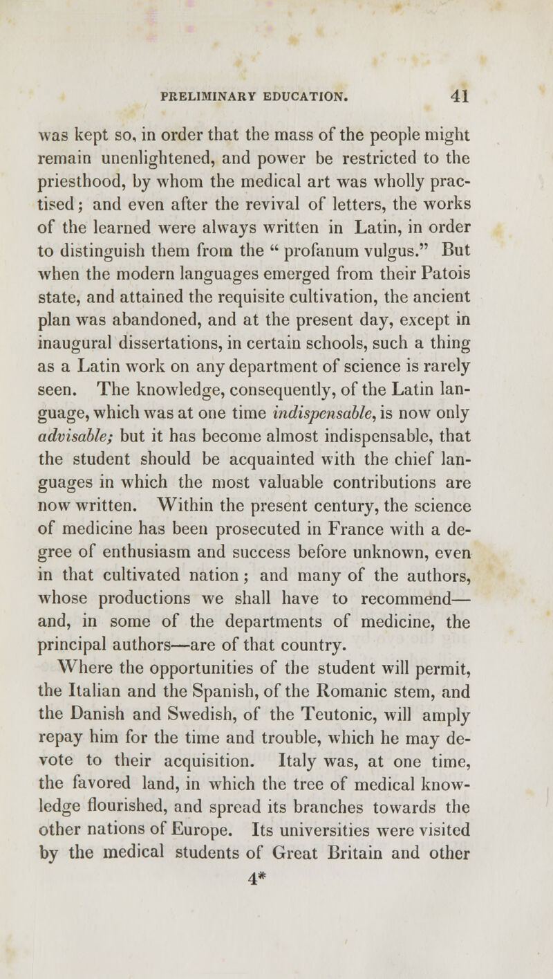 was kept so, in order that the mass of the people might remain unenlightened, and power be restricted to the priesthood, by whom the medical art was wholly prac- tised ; and even after the revival of letters, the works of the learned were always written in Latin, in order to distinguish them from the  profanum vulgus. But when the modern languages emerged from their Patois state, and attained the requisite cultivation, the ancient plan was abandoned, and at the present day, except in inaugural dissertations, in certain schools, such a thing as a Latin work on any department of science is rarely seen. The knowledge, consequently, of the Latin lan- guage, which was at one time indispensable, is now only advisable; but it has become almost indispensable, that the student should be acquainted with the chief lan- guages in which the most valuable contributions are now written. Within the present century, the science of medicine has been prosecuted in France with a de- gree of enthusiasm and success before unknown, even in that cultivated nation; and many of the authors, whose productions we shall have to recommend— and, in some of the departments of medicine, the principal authors—are of that country. Where the opportunities of the student will permit, the Italian and the Spanish, of the Romanic stem, and the Danish and Swedish, of the Teutonic, will amply repay him for the time and trouble, which he may de- vote to their acquisition. Italy was, at one time, the favored land, in which the tree of medical know- ledge flourished, and spread its branches towards the other nations of Europe. Its universities were visited by the medical students of Great Britain and other 4*