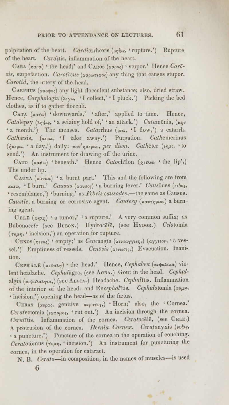 palpitation of the heart. Cardionhexis (p-zjitj, 'rupture.') Rupture of the heart. Carditis, inflammation of the heart. Cara (xapa) ' the head;' and Caros (xapoj) ' stupor.' Hence Card- sis, stupefaction. Caroticus (xaputixos) any thing that causes stupor. Carotid, the artery of the head. Carphtjs (xap^oj) any light flocculent substance; also, dried straw. Hence, Carphologia. (%iyu, ' I collect,' ' I pluck.') Picking the bed clothes, as if to gather flocculi. Cata (xafa) ' downwards,' ' after,' applied to time. Hence, Catalepsy (jlj;4ij, ' a seizing hold of,' ' an attack.') Catamenia, (^v ' a month.') The menses. Catavrhus (pc«, ' I flow,') a catarrh. Catharsis, (cupco, ' I take away.') Purgation. Ca//iemerinus (ij^apa, ' a day,') daily: scas'^pai', per diem. Catheter (m^u, ' to send.') An instrument for drawing off the urine. Cato (xatio) ' beneath.' Hence CaJochTlon (^tijuov ' the lip',) The under lip. Cauma (xav/xa.) ' a burnt part.' This and the following are from xaiw, ' I burn.' Causus (xavaoi) ' a burning fever.' Causbdes («8oj, * resemblance,') 'burning,' as Febris causodes,—the same as Causus. Caustic, a burning or corrosive agent. Cautery (xavrqpiov) a burn- ing agent. CklE (xyi%7i) ' a tumor,' ' a rupture.' A very common suffix; as Bubonoce/e (see Bubon.) Hydroce/e, (see Hydor.) Celotomia (topy, ' incision,') an operation for rupture. Cenos (xsvoi) ' empty;' as Ceneangia (xeviuyytvyj,) (oyyttor, 'a ves- sel.') Emptiness of vessels. Cendsis (xsvua^,) Evacuation. Inani- tion. Cephalk (xi<pa%i]) ' the head.' Hence, Cephalsea (x£«j>a7i<ua) vio- lent headache. Cephalagra, (see Agra.) Gout in the head. Cephal- algia (xt<pa%a%yM,) (seeALGiA.) Headache. Cephalitis. Inflammation of the interior of the head: and Encep/ia/Ttis. Cephalotomia {tofirq, ' incision,') opening the head—as of the foetus. Ceras (xtpaj, genitive *fpa*os,) ' Horn;' also, the ' Cornea.' Ceratectomia (sxtopos, ' cut out.') An incision through the cornea. Cerat'itis. Inflammation of the cornea. Cerafocele, (see Cele.) A protrusion of the cornea. Hernia Corneas. Ceratonyxis (w|tj, « a puncture.') Puncture of the cornea in the operation of couching. Ceratoiomus {toprj, ' incision.') An instrument for puncturing the cornea, in the operation for cataract. N. B. Cerato—in composition, in the names of muscles—is used 6