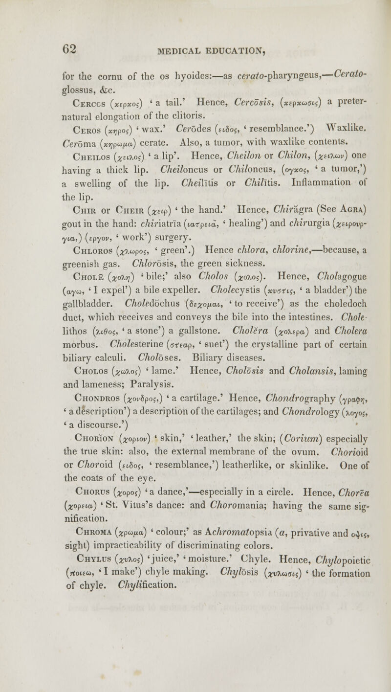 for the cornu of the os hyoides:—as cercrto-pharyngeus,—Cerato- glossus, &c. Cerccs (xipxos) ' a tail.' Hence, Cercosis, (xepxaois) a preter- natural elongation of the clitoris. Ceros (xt]poi) ' wax.' Cerodes (1180^ ' resemblance.') AVaxlike. Ceroma (x^pu^a) cerate. Also, a tumor, with waxlike contents. Cheilos (z^aos) ' a lip'. Hence, Cheilon or Chilon, (^aaw) one having a thick lip. Cheiloncus or Chiloncas, (oyxo$, ' a tumor,') a swelling of the lip. Cheilitis or Chilitis. Inflammation of the lip. Chir or Cheir (x^p) ' the hand.' Hence, CThYagra (See Agra) gout in the hand: c/uViatria (icwptta, ' healing') and cAirurgia (^ftpwp- yta,) (spyoy, ' work') surgery. Chloros (^xwpoj, ' green'.) Hence chlora, chlorine,—because, a greenish gas. Chlorosis, the green sickness. Cholk (x°^v) ' bile;' also Cholos (#0x05). Hence, Chohgogue (ayw, ' I expel') a bile expeller. CA<?/ecystis (xvatii, ' a bladder') the gallbladder. CAo/edochus (Stxoficu, * to receive') as the choledoch duct, which receives and conveys the bile into the intestines. Chole lithos (u6os, ' a stone') a gallstone. Cholera (^o^pa) and Cholera morbus. CAo/esterine (st^ap, ' suet') the crystalline part of certain biliary calculi. Choloses. Biliary diseases. Cholos (^w?.o;) ' lame.' Hence, Cholosis and Cholansis, laming and lameness; Paralysis. Chondros (^oySpo;,) ' a cartilage.' Hence, CAonc?rography (ypa$»?, ' a description') a description of the cartilages; and Chondrology (\0y05, ' a discourse.') Chorion (^opiov) 'skin,' 'leather,' the skin; (Corium) especially the true skin: also, the external membrane of the ovum. Chorioid or Choroid (ttgos, ' resemblance,') leatherlike, or skinlike. One of the coats of the eye. Chorus (^opos) ' a dance,'—especially in a circle. Hence, Chorea [xoptia) ' St. Vitus's dance: and CAoromania; having the same sig- nification. Chroma (^pw/ia) ' colour;' as Achromatopsia (a, privative and o^tj, sight) impracticability of discriminating colors. Chylus (xvkos) 'juice,' 'moisture.' Chyle. Hence, CAyfopoietic (rto«co, ' I make') chyle making. Chyldsis (xvXuovs) ' the formation of chyle. CAy/ification.