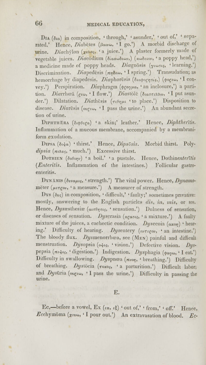 Dia (Jto) in composition, ' through,' « asunder,' ' out of,' ' sepa- rated.' Hence, Diabetes (/3aw«, ' I go.') A morbid discharge of urine, diachylon (zvtot, ' a juice.') A plaster formerly made of vegetable juices. Diacodium (Siaxwo'noi',) (xuSeiov, ' a poppy head,') a medicine made of poppy heads. .Diagnosis (yvuois, ' learning.') Discrimination. /Jiapedesis (ttrjSaa, ' I spring.') Transudation; as hemorrhage by diapedesis. .Diaphoresis (Siatyogqeif,) (4>ogs«, ' I con- vey.') Perspiration, diaphragm (<j>£ay,ua, ' an inclosure,') a parti- tion. Diarrhoea. (§£«, ' I flow.') diastole (SiaottMM, ' I put asun- der.') Dilatation. Diathesis (tiOyiu ' to place.') Disposition to disease. .Diuresis (oi^fw, ' I pass the urine.') An abundant secre- tion of urine. DiphthEra (Siq>9(ga) ' a skin;' leather.' Hence, Diphthenlis. Inflammation of a mucous membrane, accompanied by a membrani- form exudation. Dipsa (8i^a) ' thirst.' Hence, Dipsosis. Morbid thirst. Poly- dipsia (rto^.Dj, ' much.') Excessive thirst. Dothien (SoGiyv) ' a boil.' ' a pustule. Hence, Dothinenten/is (Enteritis. Inflammation of the intestines.) Follicular gastro- enteritis. Dyn Amis (Swapis, 'strength.') The vital power. Hence, Dynamo- meter (fistgov, ' a measure.') A measurer of strength. Dys (Svi) in composition, ' difficult,' ' faulty;' sometimes privative: mostly, answering to the English particles dis, in, mis, or im. Hence, .Di/saesthesiae (envois, ' sensation.') Dulness of sensation, or diseases of sensation, //yscrasia (x^aotj, ' a mixture.') A faulty mixture of the juices, a cachectic condition. Dy secoia (axo^) ' hear- ing.' Difficulty of hearing. Ztysentery (tv-a^ov, ' an intestine.') The bloody flux. Ztysmenorrhcea, see (Men) painful and difficult menstruation, /tysopsia (04-15, ' vision.') Defective vision. Dys- pepsia (rt«4tj, ' digestion.') Indigestion. .Dysphagia («j>ay«, ' I eat.') Difficulty in swallowing. Ztyspncea (rtvoV, ' breathing.') Difficulty of breathing. Dystocia (*o*oj, ' a parturition.') Difficult labor; and Dysurla (o^£W, ' I pass the urine.') Difficulty in passing the urine. E. Ec,—before a vowel, Ex («*, £|) «out of,' ' from,' < off.' Hence, Dcchymoma (Xsw>, 'I pour out.') An extravasation of blood. Ec-