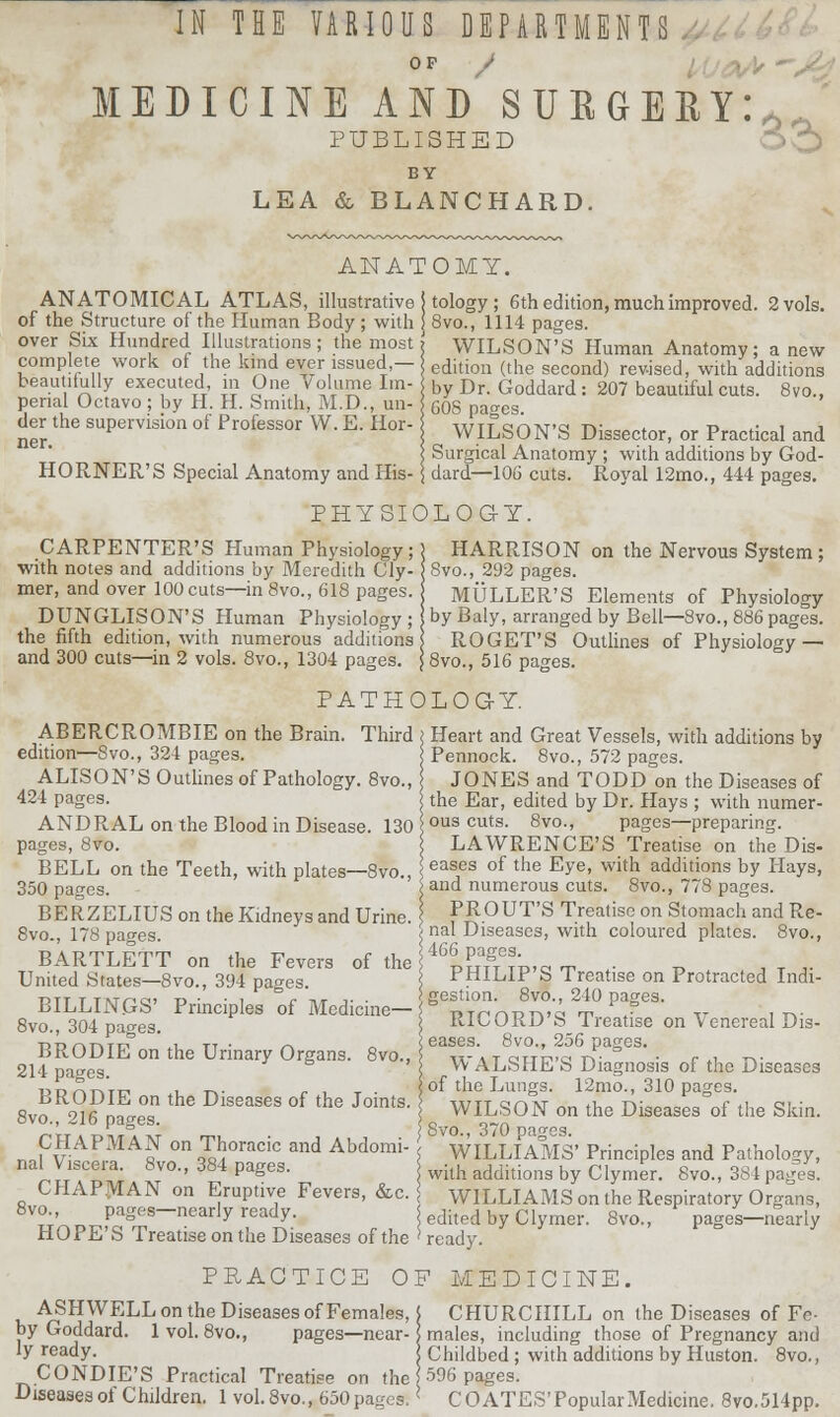 OF / MEDICINE AND SURGERY:* ' PUBLISHED BY LEA & BLANCHARD. ANATOMY. ANATOMICAL ATLAS, illustrative of the Structure of the Human Body ; with over Six Hundred Illustrations ; the most complete work of the kind ever issued,— beautifully executed, in One Volume Im- perial Octavo ; by II. H. Smith, M.D., un- der the supervision of Professor W. E. Hor- ner. HORNER'S Special Anatomy and His- | tology ; 6th edition, much improved. 2 vols. ! 8vo., 1114 pages. WILSON'S Human Anatomy; anew edition (the second) revised, with additions by Dr. Goddard : 207 beautiful cuts. 8vo., ; 60S pages. WILSON'S Dissector, or Practical and Surgical Anatomy ; with additions by God- dard—106 cuts. Royal 12mo., 444 pages. PHYSIOLOGY. CARPENTER'S Human Physiology;] HARRISON on the Nervous System ; with notes and additions by Meredith Cly- Svo., 292 pages, mer, and over 100 cuts—in 8vo., 618 pages. MULLER'S Elements of Physiology DUNGLISON'S Human Physiology ; by Baly, arranged by Bell—8vo., 886 pages, the fifth edition, with numerous additions ROGET'S Outlines of Physiology — and 300 cuts—in 2 vols. 8vo., 1304 pages. ; 8vo., 516 pages. PATHOLOG-Y. ABERCROMBIE on the Brain. Third edition—Svo., 324 pages. ALISON'S Outlines of Pathology. 8vo., 424 pages. ANDRAL on the Blood in Disease. 130 pages, Svo. BELL on the Teeth, with plates—8vo., 350 pages. BERZELIUS on the Kidneys and Urine. 8vo., 178 pages. BARTLETT on the Fevers of the United States—8vo., 394 pages. BILLINGS' Principles of Medicine- 8vo., 304 pages. BRODIE on the Urinary Organs. 8vo.. 214 pages. BRODIE on the Diseases of the Joints 8vo., 216 pages. CHAPMAN on Thoracic and Abdomi- \ nal Viscera. 8vo., 384 pages. CHAPMAN on Eruptive Fevers, &c. j 8vo., pages—nearly ready. HOPE'S Treatise on the Diseases of the ' Heart and Great Vessels, with additions by Pennock. 8vo., 572 pages. JONES and TODD on the Diseases of the Ear, edited by Dr. Hays ; with numer- ous cuts. 8vo., pages—preparing. LAWRENCE'S Treatise on the Dis- eases of the Eye, with additions by Hays, and numerous cuts. 8vo., 778 pages. PROUT'S Treatise on Stomach and Re- nal Diseases, with coloured plates. 8vo., 466 pages. PHILIP'S Treatise on Protracted Indi- gestion. 8vo., 240 pages. RICORD'S Treatise on Venereal Dis- eases. 8vo., 256 pages. WALSHE'S Diagnosis of the Diseases of the Lungs. 12mo., 310 pages. WILSON on the Diseases of the Skin. Svo., 370 pages. WILLIAMS' Principles and Pathology, with additions by Clymer. Svo., 381 pages. WILLIAMS on the Respiratory Organs, edited by Clymer. 8vo., pages—nearly ready. PRACTICE OF MEDICINE. ASHWELL on the Diseases of Females, by Goddard. 1vol. 8vo., pages—near- ly ready. CONDIE'S Practical Treatise on the Diseases of Children. 1 vol.8vo., 650pages* CHURCHILL on the Diseases of Fe- males, including those of Pregnancy and Childbed; with additions by Huston. 8vo., 596 pages. COATES'PopularMedicine. 8vo.514pp.