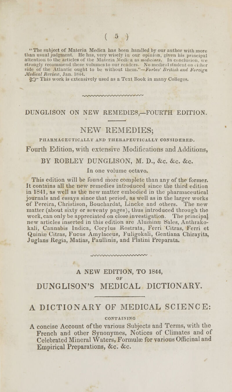 The subject of Materia Medica has been handled by our author with more than usual judgment. He has, very wisely in our opinion, given his principal attention to the articles of the Materia Medica as medicines. In conclusion, v, e strongly recommend these volumes to our readers. No medical student on i iiher side of the Atlantic ought to be without them.—Forbes' British and Foreign Medical Review, Jan. 1^4-4. ftj= This work is extensively used as a Text Book in many Colleges. DUNGLiSON ON NEW REMEDIES,—FOURTH EDITION. NEW REMEDIES; PHARMACECTICALLY AND THERAPEUTICALLY CONSIDERED. Fourth Edition, with extensive Modifications and Additions, BY ROBLEY DUNGLISON, M. D., &c. &c. &c. In one volume octavo. This edition will be found more complete than any of the former. It contains all the new remedies introduced since the third edition in 1841, as well as the new matter embodied in the pharmaceutical journals and essays since that period, as well as in the larger works of Pereira, Christison, Bouchardat, Lincke and others. The new matter (about sixty or seventy pages), thus introduced through the work, can only be appreciated on close investigation. The principal new articles inserted in this edition are Aluminas Sales, Anthrako- kali, Cannabis lndica, Corylus Rostrata, Ferri Citras, Ferri et Quinine Citras, Fucus Amylaceus, Fuligokali, Gentiana Chirayita, Juglans Regia, Matias, Paullinia, and Platini Preparata. A NEW EDITION, TO 1844, OF DUNGLISON'S MEDICAL DICTIONARY. A DICTIONARY OF MEDICAL SCIENCE: CONTAINING A concise Account of the various Subjects and Terms, with the French and other Synonymes, Notices of Climates and of Celebrated Mineral Waters, Formulae for various Officinal and Empirical Preparations, &c. &c.