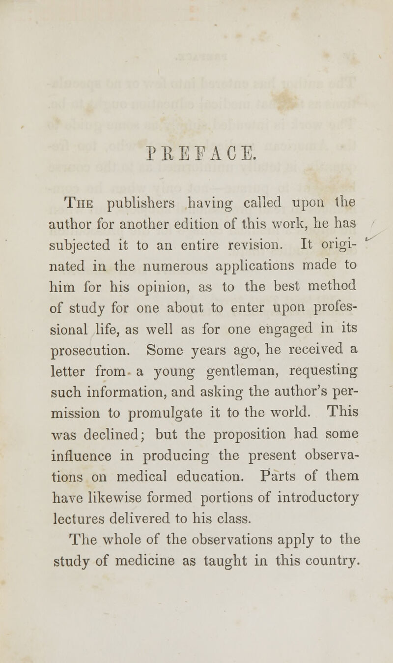 P K E E A C E. The publishers having called upon the author for another edition of this work, he has subjected it to an entire revision. It origi- nated in the numerous applications made to him for his opinion, as to the best method of study for one about to enter upon profes- sional life, as well as for one engaged in its prosecution. Some years ago, he received a letter from- a young gentleman, requesting such information, and asking the author's per- mission to promulgate it to the world. This was declined; but the proposition had some influence in producing the present observa- tions on medical education. Parts of them have likewise formed portions of introductory lectures delivered to his class. The whole of the observations apply to the study of medicine as taught in this country.