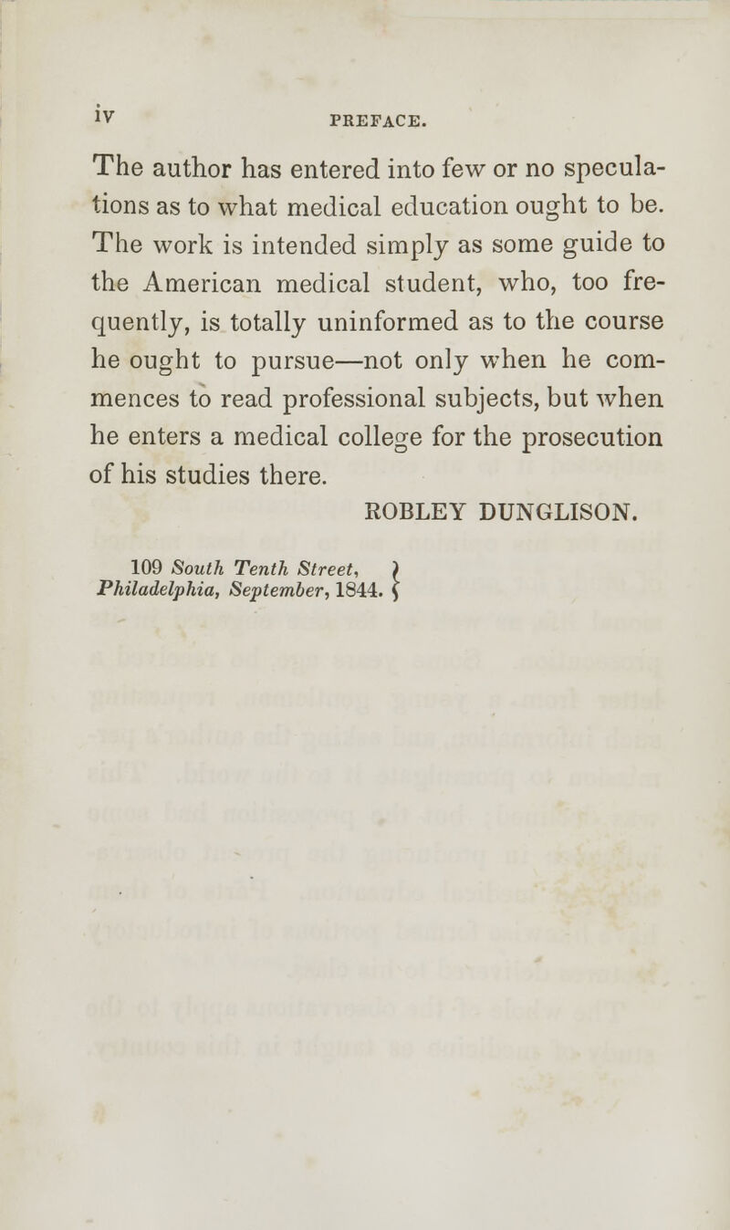 JV PREFACE. The author has entered into few or no specula- tions as to what medical education ought to be. The work is intended simply as some guide to the American medical student, who, too fre- quently, is totally uninformed as to the course he ought to pursue—not only when he com- mences to read professional subjects, but when he enters a medical college for the prosecution of his studies there. ROBLEY DUNGLISON. 109 South Tenth Street, Philadelphia, September, 1844.