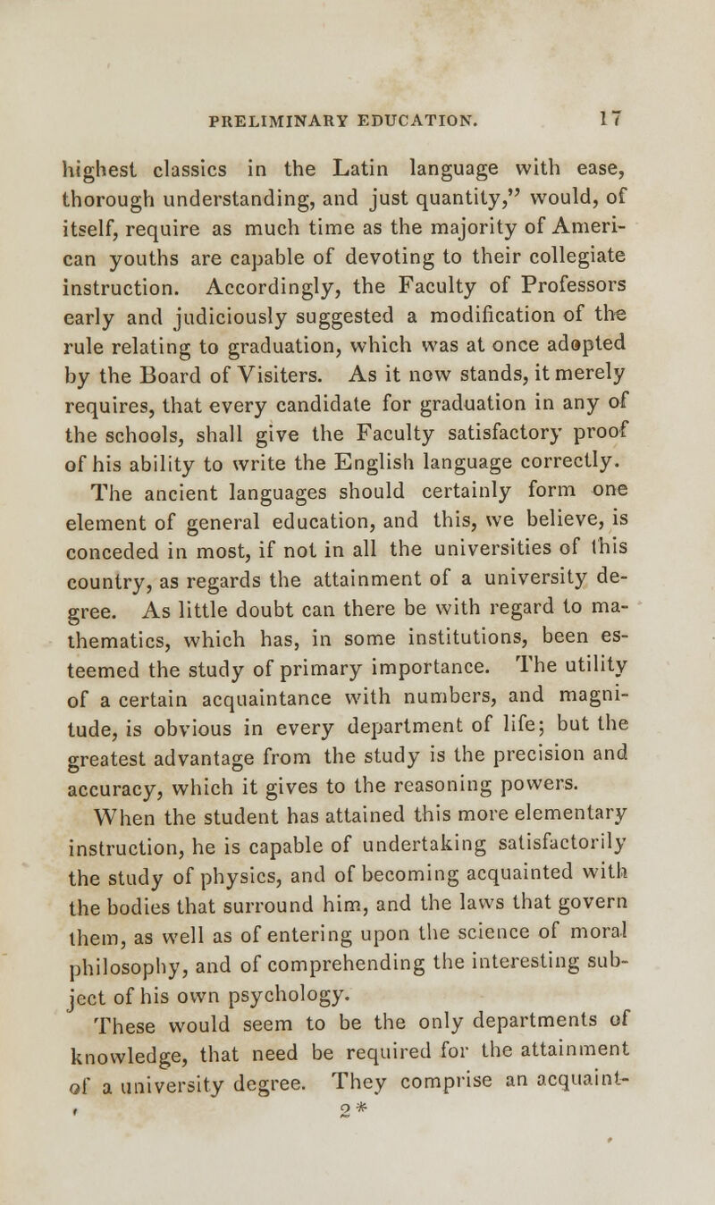 highest classics in the Latin language with ease, thorough understanding, and just quantity, would, of itself, require as much time as the majority of Ameri- can youths are capable of devoting to their collegiate instruction. Accordingly, the Faculty of Professors early and judiciously suggested a modification of the rule relating to graduation, which was at once adapted by the Board of Visiters. As it now stands, it merely requires, that every candidate for graduation in any of the schools, shall give the Faculty satisfactory proof of his ability to write the English language correctly. The ancient languages should certainly form one element of general education, and this, we believe, is conceded in most, if not in all the universities of this country, as regards the attainment of a university de- gree. As little doubt can there be with regard to ma- thematics, which has, in some institutions, been es- teemed the study of primary importance. The utility of a certain acquaintance with numbers, and magni- tude, is obvious in every department of life; but the greatest advantage from the study is the precision and accuracy, which it gives to the reasoning powers. When the student has attained this more elementary instruction, he is capable of undertaking satisfactorily the study of physics, and of becoming acquainted with the bodies that surround him, and the laws that govern them, as well as of entering upon the science of mora-l philosophy, and of comprehending the interesting sub- ject of his own psychology. These would seem to be the only departments of knowledge, that need be required for the attainment of a university degree. They comprise an acquaint- 2*