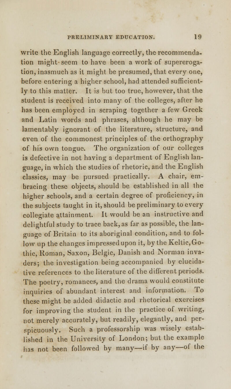 write the English language correctly, the recommenda- tion might- seem to have been a work of supereroga- tion, inasmuch as it might be presumed, that every one, before entering a higher school, had attended sufficient- ly to this matter. It is but too true, however, that the student is received into many of the colleges, after he has been employed in scraping together a few Greek and Latin words and phrases, although he may be lamentably ignorant of the literature, structure, and even of the commonest principles of the orthography of his own tongue. The organization of our colleges is defective in not having a department of English lan- guage, in which the studies of rhetoric, and the English classics, may be pursued practically. A chair, em- bracing these objects, should be established in all the higher schools, and a certain degree of proficiency, in the subjects taught in it, should be preliminary to every collegiate attainment. It would be an instructive and delightful study to trace back, as far as possible, the lan- guage of Britain to its aboriginal condition, and to fol- low up the changes impressed upon it, by the Keltic, Go- thic, Roman, Saxon, Belgic, Danish and Norman inva- ders; the investigation being accompanied by elucida- tive references to the literature of the different periods. The poetry, romances, and the drama would constitute inquiries of abundant interest and information. To these might be added didactic and rhetorical exercises for improving the student in the practice of writing, not merely accurately, but readily, elegantly, and per- spicuously. Such a professorship was wisely estab- lished in the University of London; but the example lias not been followed by many—if by any—of the