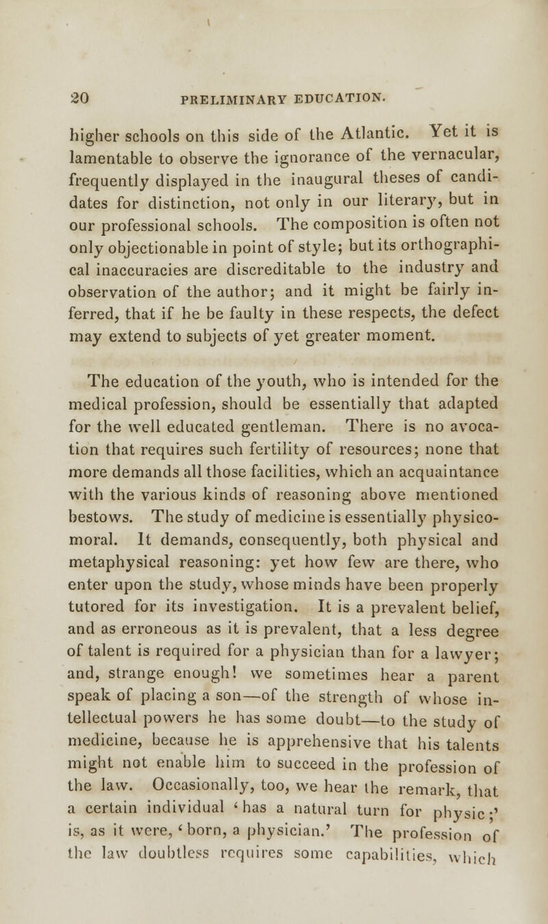 higher schools on this side of the Atlantic. Yet it is lamentable to observe the ignorance of the vernacular, frequently displayed in the inaugural theses of candi- dates for distinction, not only in our literary, but in our professional schools. The composition is often not only objectionable in point of style; but its orthographi- cal inaccuracies are discreditable to the industry and observation of the author; and it might be fairly in- ferred, that if he be faulty in these respects, the defect may extend to subjects of yet greater moment. The education of the youth, who is intended for the medical profession, should be essentially that adapted for the well educated gentleman. There is no avoca- tion that requires such fertility of resources; none that more demands all those facilities, which an acquaintance with the various kinds of reasoning above mentioned bestows. The study of medicine is essentially physico- moral. It demands, consequently, both physical and metaphysical reasoning: yet how few are there, who enter upon the study, whose minds have been properly tutored for its investigation. It is a prevalent belief, and as erroneous as it is prevalent, that a less degree of talent is required for a physician than for a lawyer; and, strange enough! we sometimes hear a parent speak of placing a son—of the strength of whose in- tellectual powers he has some doubt—to the study of medicine, because he is apprehensive that his talents might not enable him to succeed in the profession of the law. Occasionally, too, we hear the remark, that a certain individual 'has a natural turn for physic •' is, as it were, 'born, a physician.' The profession of the law doubtless requires some capabilities, which