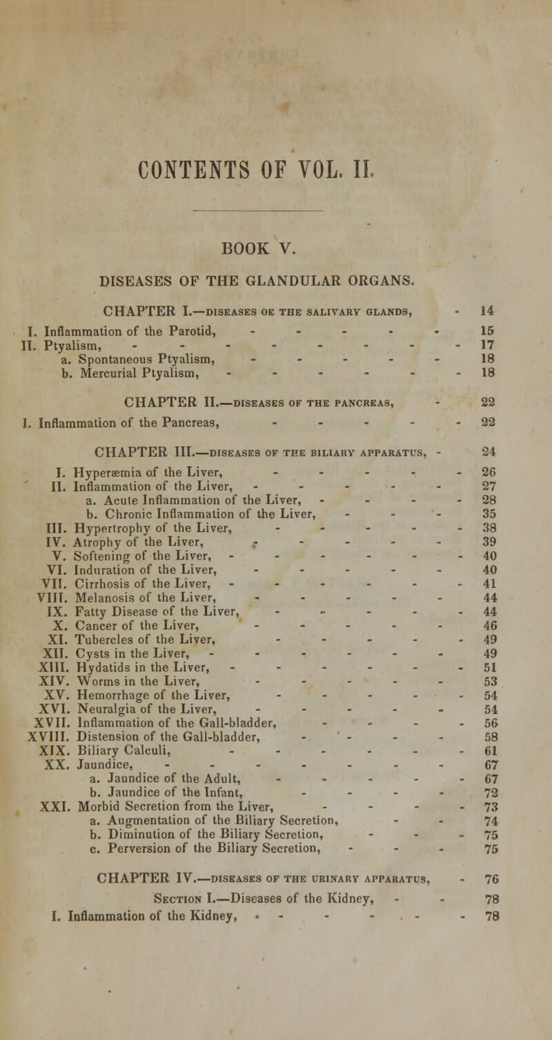 CONTENTS OF VOL. II. BOOK V. DISEASES OF THE GLANDULAR ORGANS. CHAPTER L—diseases oe the salivary glands, - 14 I. Inflammation of the Parotid, ----- 15 II. Ptyalism, --------17 a. Spontaneous Ptyalism, ----- 18 b. Mercurial Ptyalism, - - - - - 18 CHAPTER II.—diseases of the pancreas, - 22 I. Inflammation of the Pancreas, - - - - 22 CHAPTER III.—diseases of the biliary apparatus, - 24 I. Hyperemia of the Liver, - - - - 26 II. Inflammation of the Liver, ----- 27 a. Acute Inflammation of the Liver, - - - - 28 b. Chronic Inflammation of the Liver, 35 III. Hypertrophy of the Liver, - - - - - 38 IV. Atrophy of the Liver, ----- 39 V. Softening of the Liver, - - - - - - 40 VI. Induration of the Liver, ----- 40 VII. Cirrhosis of the Liver, - - - - - 41 VIII. Melanosis of the Liver, ----- 44 IX. Fatty Disease of the Liver, - •• - - - 44 X. Cancer of the Liver, ----- 46 XL Tubercles of the Liver, - - - - - 49 XII. Cysts in the Liver, ------ 49 XIII. Hydatids in the Liver, - - - - - - 51 XIV. Worms in the Liver, ----- 53 XV. Hemorrhage of the Liver, - - - - - 54 XVI. Neuralgia of the Liver, ----- 54 XVII. Inflammation of the Gall-bladder, - - - - 56 XVIII. Distension of the Gall-bladder, -  - - - 58 XIX. Biliary Calculi, 61 XX. Jaundice, ------- 67 a. Jaundice of the Adult, - - - - - 67 b. Jaundice of the Infant, 72 XXI. Morbid Secretion from the Liver, - - - - 73 a. Augmentation of the Biliary Secretion, - - 74 b. Diminution of the Biliary Secretion, - - - 75 c. Perversion of the Biliary Secretion, - - - 75 CHAPTER IV.—diseases of the urinary apparatus, - 76 Section I.—Diseases of the Kidney, - - 78