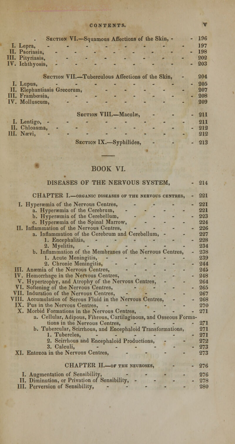 Section VI.—Squamous Affections of the Skin, - - 196 I. Lepra, -.-..--- 197 II. Psoriasis, - - - - - - - - 198 III. Pityriasis, ------- 202 IV. Ichthyosis, -------- 203 Section VII.—Tuberculous Affections of the Skin, - 204 I. Lupus, .------- 205 II. Elephantiasis Grecorum, ----- 207 III. Frambcesia, ------- 208 IV. Molluscum, ------- 209 Section VIII.—Macule, - - - 211 I. Lentigo, -------- 211 II. Chloasma, - ..... 212 III. Nevi, 212 Section IX.—Syphilides, ... 213 BOOK VI. DISEASES OF THE NERVOUS SYSTEM, - 214 CHAPTER I.—organic diseases of the nervous centres, - 221 I. Hyperemia of the Nervous Centres, .... 221 a. Hyperemia of the Cerebrum, .... 221 b. Hyperemia of the Cerebellum, - - - - 223 c. Hyperemia of the Spinal Marrow, ... 224 II. Inflammation of the Nervous Centres, ... - 226 a. Inflammation of the Cerebrum and Cerebellum, - - 227 1. Encephalitis, -...-. 228 2. Myelitis, ------ 234 b. Inflammation of the Membranes of the Nervous Centres, - 238 1. Acute Meningitis, ----- 239 2. Chronic Meningitis, ----- 244 III. Anemia of the Nervous Centres, ... - 245 IV. Hemorrhage in the Nervous Centres, - 248 V. Hypertrophy, and Atrophy of the Nervous Centres, - - 264 VI. Softening of the Nervous Centres, - 265 VII. Induration of the Nervous Centres, - - - 267 VIII. Accumulation of Serous Fluid in the Nervous Centres, - - 268 IX. Pus in the Nervous Centres, ----- 270 X. Morbid Formations in the Nervous Centres, - - - 271 a. Cellular, Adipous, Fibrous, Cartilaginous, and Osseous Forma- tions in the Nervous Centres, - 271 b. Tubercular, Scirrhous, and Encephaloid Transformations, 271 1. Tubercles, - - - - - - 271 2. Scirrhous and Encephaloid Productions, - - 272 3. Calculi, - - - - - - 273 XI. Entozoa in the Nervous Centres, ... - 273 CHAPTER II OF THE NEUROSES, - - 276 I. Augmentation of Sensibility, .... 276 II. Diminution, or Privation of Sensibility, - - - - 278 III. Perversion of Sensibility, ----- 280