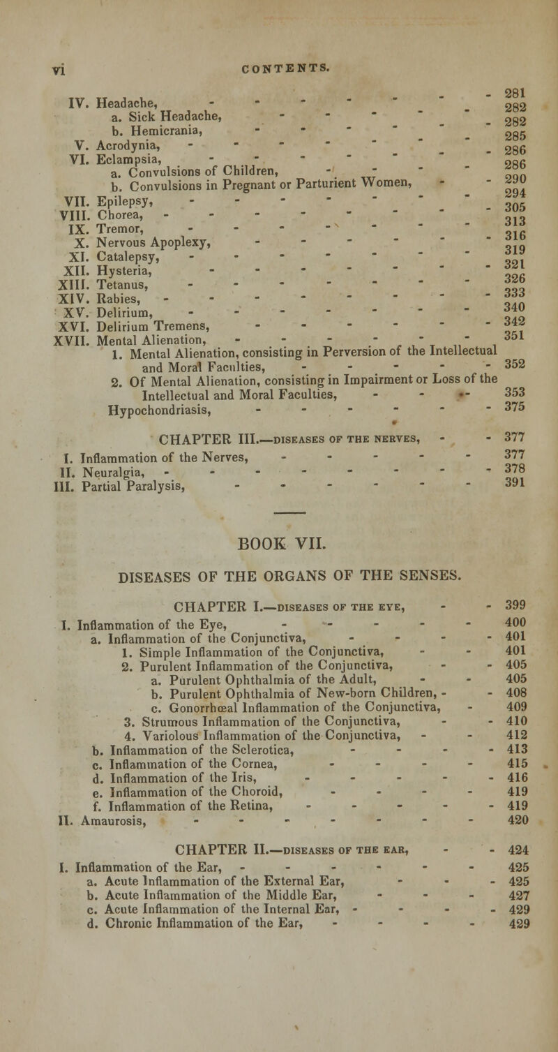 T,T TT , , - 281 IV. Headache, - _ 282 a. Sick Headache, - - 2g2 b. Hemicrania, - - 2g5 V. Acrodynia, - - - - _ _ . 2g6 VI. Eclampsia, ... a. Convulsions of Children, - - *° b. Convulsions in Pregnant or Parturient Women, - - g« VII. Epilepsy, ... - VIII. Chorea, ™° IX. Tremor, - - - *« X. Nervous Apoplexy, - ojo XI. Catalepsy, 3™ XII. Hysteria, 3j\ XIII. Tetanus, %j.% XIV. Rabies, 333 XV. Delirium, **° XVI. Delirium Tremens, 6\z XVII. Mental Alienation, - - - - -  351 1. Mental Alienation, consisting in Perversion of the Intellectual and Moral Faculties, ----- 352 2. Of Mental Alienation, consisting in Impairment or Loss of the Intellectual and Moral Faculties, - - •- 353 Hypochondriasis, ------ 375 CHAPTER HI diskases of the nerves, - - 377 I. Inflammation of the Nerves, ----- 377 II. Neuralgia, -------- 378 III. Partial Paralysis, ------ 391 BOOK VII. DISEASES OF THE ORGANS OF THE SENSES. CHAPTER I.—diseases of the eye, - - 399 I. Inflammation of the Eye, ----- 400 a. Inflammation of the Conjunctiva, . - - - 401 1. Simple Inflammation of the Conjunctiva, - - 401 2. Purulent Inflammation of the Conjunctiva, - - 405 a. Purulent Ophthalmia of the Adult, - - 405 b. Purulent Ophthalmia of New-born Children, - - 408 c. Gonorrhoeal Inflammation of the Conjunctiva, - 409 3. Strumous Inflammation of the Conjunctiva, - - 410 4. Variolous Inflammation of the Conjunctiva, - - 412 b. Inflammation of the Sclerotica, - 413 c. Inflammation of the Cornea, - 415 d. Inflammation of the Iris, ----- 416 e. Inflammation of the Choroid, .... 419 f. Inflammation of the Retina, ----- 419 II. Amaurosis, ------- 420 CHAPTER II.—diseases of the ear, - - 424 I. Inflammation of the Ear, - - - - - 425 a. Acute Inflammation of the External Ear, ... 435 b. Acute Inflammation of the Middle Ear, - 427 c. Acute Inflammation of the Internal Ear, - 429 d. Chronic Inflammation of the Ear, - - - . 429