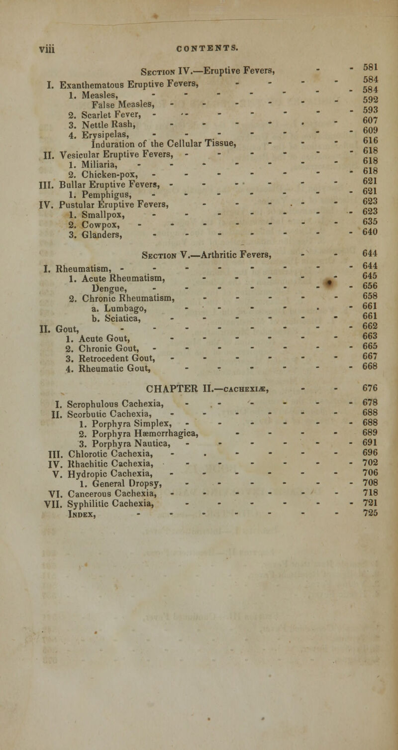 Section IV.—Eruptive Fevers, - - 581 I. Exanthematous Eruptive Fevers, - -584 1. Measles, ... False Measles, *** 2. Scarlet Fever, j£f 3. Nettle Rash, ™J 4. Erysipelas, ™s Induration of the Cellular Tissue, r II. Vesicular Eruptive Fevers, -.-'-- 1. Miliaria, 2. Chicken-pox, J»J III. Bullar Eruptive Fevers, ------- °*| 1. Pemphigus, - - - - - -  °21 IV. Pustular Eruptive Fevers, - - - • -  623 1. Smallpox, - 623 2. Cowpox, ------- wo 3. Glanders, 640 Section V.—Arthritic Fevers, - - 644 I. Rheumatism, -------- 644 1. Acute Rheumatism, - - - #- 645 Dengue, - - - - - - - 656 2. Chronic Rheumatism, ----- 658 a. Lumbago, - - - - • - 661 b. Sciatica, - - - - - -661 II. Gout 662 1. Acute Gout, ------ 6to 2. Chronic Gout, - - - - - - - 665 3. Retrocedent Gout, ------ 667 4. Rheumatic Gout, - ? - - - - 668 CHAPTER II.—cachexia, - - 676 I. Scrophulous Cachexia, - - - - - 678 II. Scorbutic Cachexia, ------ 688 1. Porphyra Simplex, ------ 688 2. Porphyra Haemorrhagica, ... - 689 3. Porphyra Nautica, ------ 691 III. Chlorotic Cachexia, ..---- 696 IV. Rhachitic Cachexia, - - - - - - 702 V. Hydropic Cachexia, ------ 706 1. General Dropsy, - - - - - 708 VI. Cancerous Cachexia, ------ 718 VII. Syphilitic Cachexia, - - - - - - 721 Index, ------- 725