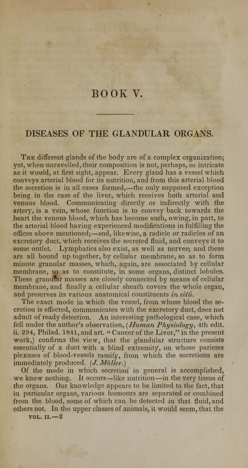 BOOK V. DISEASES OF THE GLANDULAR ORGANS. The different glands of the body are of a complex organization; yet, when unravelled, their composition is not, perhaps, so intricate as it would, at first sight, appear. Every gland has a vessel which conveys arterial blood for its nutrition, and from this arterial blood the secretion is in all cases formed,—the only supposed exception being in the case of the liver, which receives both arterial and venous blood. Communicating directly or indirectly with the artery, is a vein, whose function is to convey back towards the heart the venous blood, which has become such, owing, in part, to the arterial blood having experienced modifications in fulfilling the offices above mentioned;—and, likewise, a radicle or radicles of an excretory duct, which receives the secreted fluid, and conveys it to some outlet. Lymphatics also exist, as well as nerves; and these are all bound up together, by cellular membrane, so as to form minute granular masses, which, again, are associated by cellular membrane, so as to constitute, in some organs, distinct lobules. These granuftir masses are closely connected by means of cellular membrane, and finally a cellular sheath covers the whole organ, and preserves its various anatomical constituents in situ. The exact mode in which the vessel, from whose blood the se- cretion is effected, communicates with the excretory duct, does not admit of ready detection. An interesting pathological case, which fell under the author's observation, [Human Physiology, 4th edit, ii. 294, Philad. 1841, and art.  Cancer of the Liver, in the present work,) confirms the view, that the glandular structure consists essentially of a duct with a blind extremity, on whose parietes plexuses of blood-vessels ramify, from which the secretions are immediately produced. [J. Midler.) Of the mode in which secretion in general is accomplished, we know nothing. It occurs—like nutrition—in the very tissue of the organs. Our knowledge appears to be limited to the fact, that in particular organs, various humours are separated or combined from the blood, some of which can be detected in that fluid, and others not. In the upper classes of animals, it would seem, that the