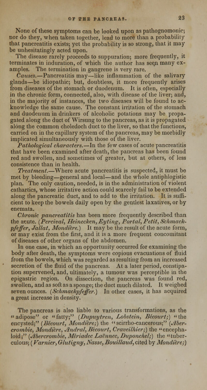 None of these symptoms can be looked upon as pathognomonic; nor do they, when taken together, lead to more than a probability that pancreatitis exists; yet the probability is so strong, that it may be unhesitatingly acted upon. The disease rarely proceeds to suppuration; more frequently, it terminates in induration, of which the author has see.n many ex- amples. The termination in gangrene is very rare. Causes.—Pancreatitis may—like inflammation of the salivary glands—be idiopathic; but, doubtless, it more frequently arises from diseases of the stomach or duodenum. It is often, especially in the chronic form, connected, also, with disease of the liver; and, in the majority of instances, the two diseases will be found to ac- knowledge the same cause. The constant irritation of the stomach and duodenum in drinkers of alcoholic potations may be propa- gated along the duct of Wirsung to the pancreas, as it is propagated along the common choledoch duct to the liver, so that the functions, carried on in the capillary system of the pancreas, may be morbidly implicated simultaneously with those of the liver. Pathological characters.—In the few cases of acute pancreatitis that have been examined after death, the pancreas has been found red and swollen, and sometimes of greater, but at others, of less consistence than in health. Treatment.—Where acute pancreatitis is suspected, it must be met by bleeding—general and local—and the whole antiphlogistic plan. The only caution, needed, is in the administration of violent cathartics, whose irritative action could scarcely fail to be extended along the pancreatic duct, and to add to the irritation. It is suffi- cient to keep the bowels daily open by the gentlest laxatives, or by enemata. Chronic pancreatitis has been more frequently described than the acute. (Percival, Heinecken, Eyting, Portal, Petit, Schmack- pfeffer, Jallat, Mondiere.) It may be the result of the acute form, or may exist from the first, and it is a more frequent concomitant of diseases of other organs of the abdomen. In one case, in which an opportunity occurred for examining the body after death, the symptoms were copious evacuations of fluid from the bowels, which was regarded as resulting from an increased secretion of the fluid of the pancreas. At a later period, constipa- tion supervened, and, ultimately, a tumour was perceptible in the epigastric region. On dissection, the pancreas was found red, swollen, and as soft as a sponge; the duct much dilated. It weighed seven ounces. (Schmackpfeffer.) In other cases, it has acquired a great increase in density. The pancreas is also liable to various transformations, as the adipose or fatty; (Dupuytren, Lobstein, Becourt;) the encysted; (Be'court, Mondiere;) the scirrho-cancerous; [Aber- crombie, Mondiere, Andral,Becourt, Craveilhier;) the encepha- loid; (Abercrombie, Mhiadec Laennec, Duponchel;) the tuber- culous; (Varnier, Glutigny, Nasse, Bouillaud, cited by Mond&re;)