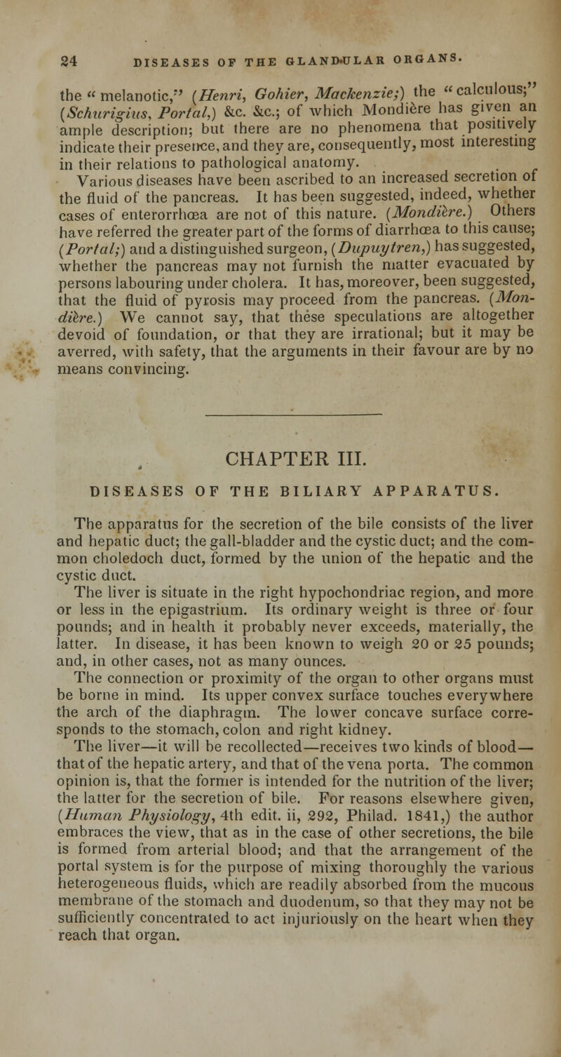 the  melanotic, (Henri, Gohier, Mackenzie;) the calculous; (Schurigius, Portal,) &c. &c; of which Mondiere has given an ample description; but there are no phenomena that positively indicate their presence, and they are, consequently, most interesting in their relations to pathological anatomy. Various diseases have been ascribed to an increased secretion of the fluid of the pancreas. It has been suggested, indeed, whether cases of enterorrhoea are not of this nature. (Mondiere.) Others have referred the greater part of the forms of diarrhoea to this cause; (Portal;) and a distinguished surgeon, (Dupuytren,) has suggested, whether the pancreas may not furnish the matter evacuated by persons labouring under cholera. It has, moreover, been suggested, that the fluid of pyrosis may proceed from the pancreas. (Mon- diere.) We cannot say, that these speculations are altogether devoid of foundation, or that they are irrational; but it may be averred, with safety, that the arguments in their favour are by no means convincing. CHAPTER III. DISEASES OF THE BILIARY APPARATUS. The apparatus for the secretion of the bile consists of the liver and hepatic duct; the gall-bladder and the cystic duct; and the com- mon choledoch duct, formed by the union of the hepatic and the cystic duct. The liver is situate in the right hypochondriac region, and more or less in the epigastrium. Its ordinary weight is three or four pounds; and in health it probably never exceeds, materially, the latter. In disease, it has been known to weigh 20 or 25 pounds; and, in other cases, not as many ounces. The connection or proximity of the organ to other organs must be borne in mind. Its upper convex surface touches everywhere the arch of the diaphragm. The lower concave surface corre- sponds to the stomach, colon and right kidney. The liver—it will be recollected—receives two kinds of blood— that of the hepatic artery, and that of the vena porta. The common opinion is, that the former is intended for the nutrition of the liver; the latter for the secretion of bile. For reasons elsewhere given, (Human Physiology, 4th edit, ii, 292, Philad. 1841,) the author embraces the view, that as in the case of other secretions, the bile is formed from arterial blood; and that the arrangement of the portal system is for the purpose of mixing thoroughly the various heterogeneous fluids, which are readily absorbed from the mucous membrane of the stomach and duodenum, so that they may not be sufficiently concentrated to act injuriously on the heart when they reach that organ.