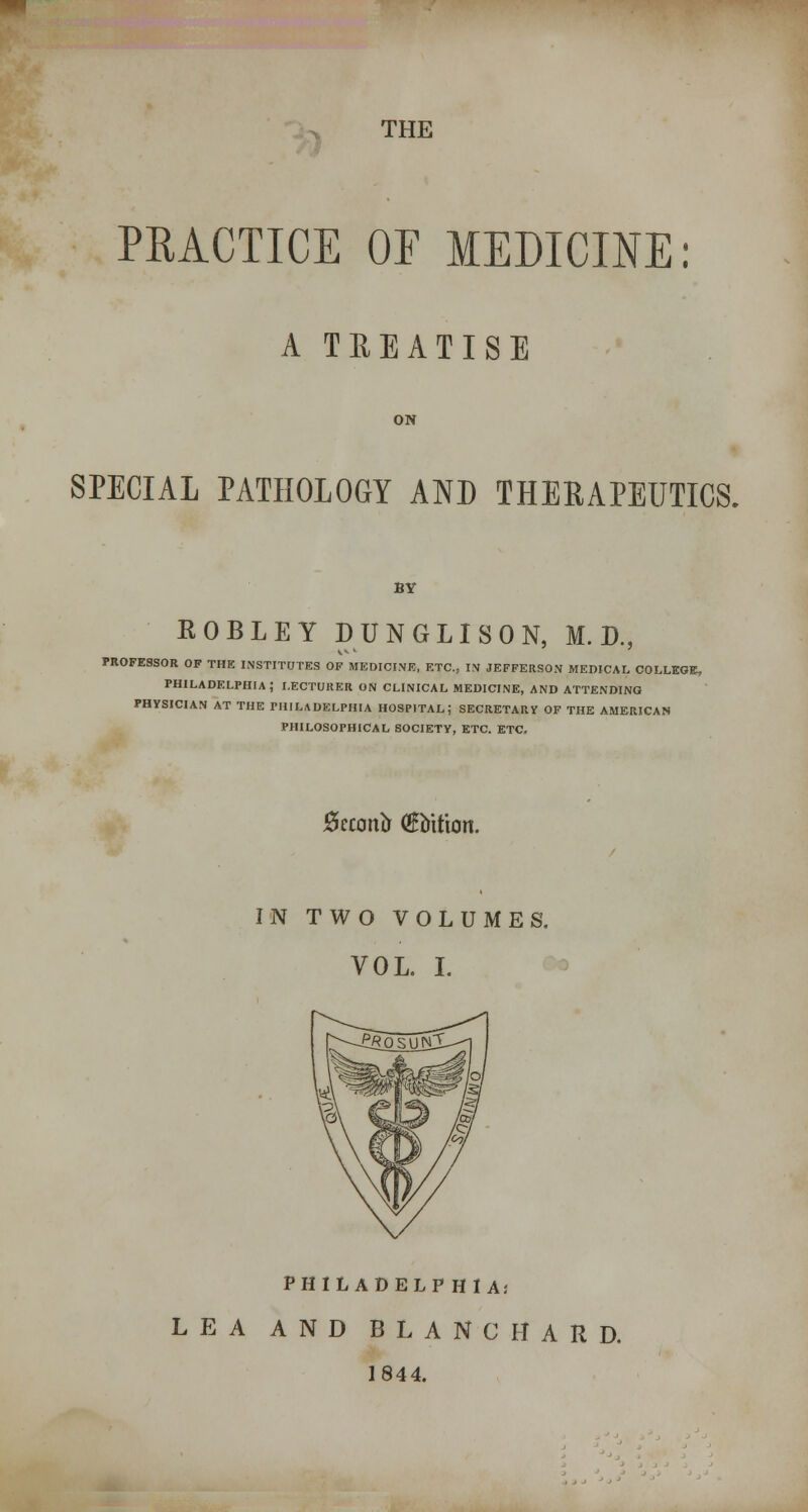 THE PRACTICE OF MEDICINE: A TREATISE ON SPECIAL PATHOLOGY AND THERAPEUTICS. BY ROBLEY pUNGLlSON, M. D., PROFESSOR OF THE INSTITUTES OF MEDICINE, ETC., IN JEFFERSON MEDICAL COLLEGE, PHILADELPHIA; LECTURER ON CLINICAL MEDICINE, AND ATTENDING PHYSICIAN AT THE PHILADELPHIA HOSPITAL; SECRETARY OF THE AMERICAN PHILOSOPHICAL SOCIETY, ETC. ETC. Becon^ (Sbition. IN TWO VOLUMES. VOL. L PHILADELPHIA; LEA AND BLANCHARD. 1844.