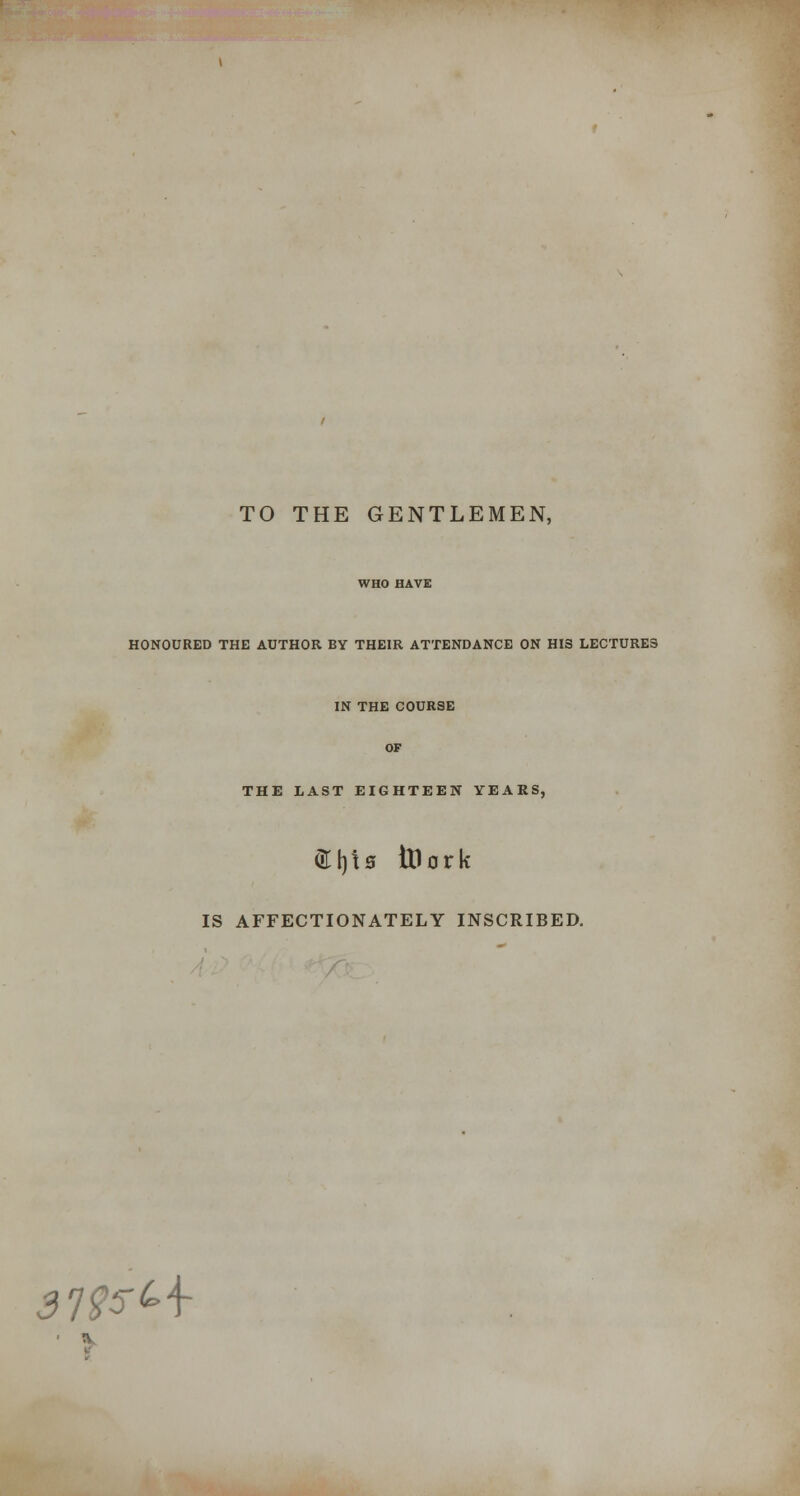 TO THE GENTLEMEN, WHO HAVE HONOURED THE AUTHOR BY THEIR ATTENDANCE ON HIS LECTURES IN THE COURSE OF THE LAST EIGHTEEN YEARS, <3:i)t0 tHork IS AFFECTIONATELY INSCRIBED. 3l<^5'-\- fts