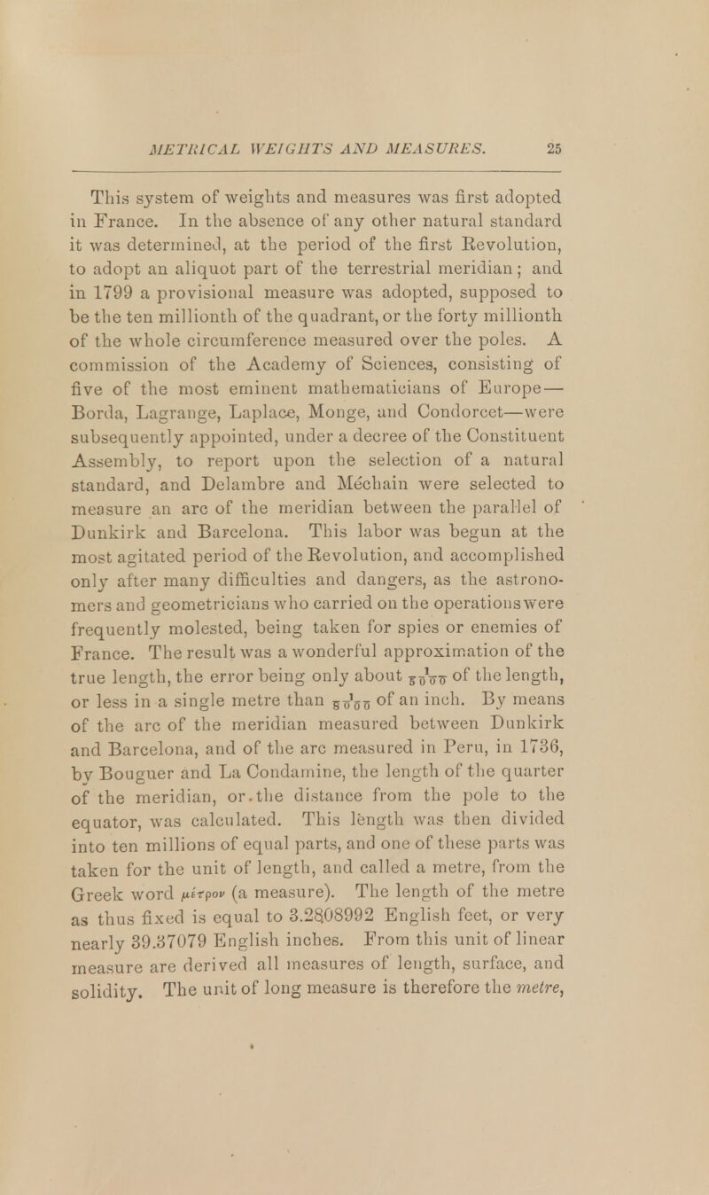 This system of weights and measures was first adopted in France. In the absence of any other natural standard it was determined, at the period of the first Eevolution, to adopt an aliquot part of the terrestrial meridian; and in 1799 a provisional measure was adopted, supposed to be the ten millionth of the quadrant, or the forty millionth of the whole circumference measured over the poles. A commission of the Academy of Sciences, consisting of five of the most eminent mathematicians of Europe — Borda, Lagrange, Laplace, Monge, and Condorcet—were subsequently appointed, under a decree of the Constituent Assembly, to report upon the selection of a natural standard, and Delambre and Mechain were selected to measure an arc of the meridian between the parallel of Dunkirk and Barcelona. This labor was begun at the most agitated period of the Eevolution, and accomplished only after many difficulties and dangers, as the astrono- mers and geometricians who carried on the operationswere frequently molested, being taken for spies or enemies of France. The result was a wonderful approximation of the true length, the error being only about ¥T)V^ °f tne length, or less in a single metre than 5^5?J of an inch. By means of the arc of the meridian measured between Dunkirk and Barcelona, and of the arc measured in Peru, in 1736, bv Bouguer and La Condamine, the length of the quarter of the meridian, or.the distance from the pole to the equator, was calculated. This length was then divided into ten millions of equal parts, and one of these parts was taken for the unit of length, and called a metre, from the Greek word /ufVpov (a measure). The length of the metre as thus fixed is equal to 3.28.08992 English feet, or very nearly 39.37079 English inches. From this unit of linear measure are derived all measures of length, surface, and solidity. The unit of long measure is therefore the metre,