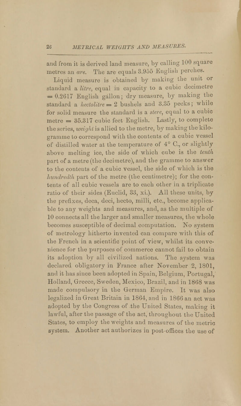 and from it is derived land measure, by calling 100 square metres an are. The are equals 3.955 English perches. Liquid measure is obtained by making the unit or standard a litre, equal in capacity to a cubic decimetre = 0.2617 English gallon; dry measure, by making the standard a hectolitre = 2 bushels and 3.35 pecks; while for solid measure the standard is a stere, equal to a cubic metre = 35.317 cubic feet English. Lastly, to complete the series, weight is allied to the metre, by making the kilo- gramme to correspond with the contents of a cubic vessel of distilled water at the temperature of 4° C, or slightly above melting ice, the side of which cube is the tenth part of a metre (the decimetre), and the gramme to answer to the contents of a cubic vessel, the side of which is the hundredth part of the metre (the centimetre); for the con- tents of all cubic vessels are to each other in a triplicate ratio of their sides (Euclid, 33, xi.). All these units, by the prefixes, deca, deci, hecto, milli, etc., become applica- ble to any weights and measures, and, as the multiple of 10 connects all the larger and smaller measures, the whole becomes susceptible of decimal computation. No system of metrology hitherto invented can compare with this of the French in a scientific point of view, whilst its conve- nience for the purposes of commerce cannot fail to obtain its adoption by all civilized nations. The system was declared obligatory in France after November 2, 1801, and it has since been adopted in Spain, Belgium, Portugal, Holland, Greece, Sweden, Mexico, Brazil, and in 1868 was made compulsory in the German Empire. It was also legalized in Great Britain in 1864, and in 1866 an act was adopted by the Congress of the United States, making it lawful, after the passage of the act, throughout the United States, to employ the weights and measures of the metric system. Another act authorizes in post-offices the use of