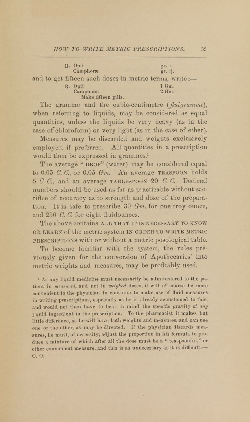 R. Opii Camphorae gr. 1. and to get fifteen such doses in metric terms, write:— The gramme and the cubic-centimetre (fluigramme), when referring to liquids, may be considered as equal quantities, unless the liquids be very heavy (as in the case of*chloroform) or very light (as in the case of ether). Measures may be discarded and weights exclusively employed, if preferred. All quantities in a prescription would then be expressed in grammes.1 The average  DROP (water) may be considered equal to 0.05 C. C, or 0.05 Om. An average teaspoon holds 5 0. C, and an average tablespoon 20 C. C. Decimal numbers should be used as far as practicable without sac- rifice of accuracy as to strength and dose of the prepara- tion. It is safe to prescribe 30 Om. for one troy ounce, and 250 C. C. for eight fluidounces. The above contains ALL THAT IT IS NECESSARY TO KNOW OR learn of the metric system IN order to write metric PRESCRIPTIONS with or without a metric posological table. To become familiar with the system, the rules pre- viously given for the conversion of Apothecaries' into metric weights and measures, may be profitably used. 1 As any liquid medicine must necessarily be administered to the pa- tient in measured, and not in weighed doses, it will of course be more convenient to the physician to continue to make use of fluid measures in writing prescriptions, especially as he is already accustomed to this, and would not then have to bear in mind the specific gravity of any liquid ingredient in the prescription. To the pharmacist it makes but little difference, as he will have both weights and measures, and can use one or the other, as may be directed. If the physician discards mea- sures, he must, of necessity, adjust the proportion in his formula to pro- duce a mixture of which after all the dose must be a  teaspoonful, or other convenient measure, and this is as unnecessary as it is difficult.— R. Opii Camphorae Make fifteen pills. 1 Gm. 2 Om. 0. 0.