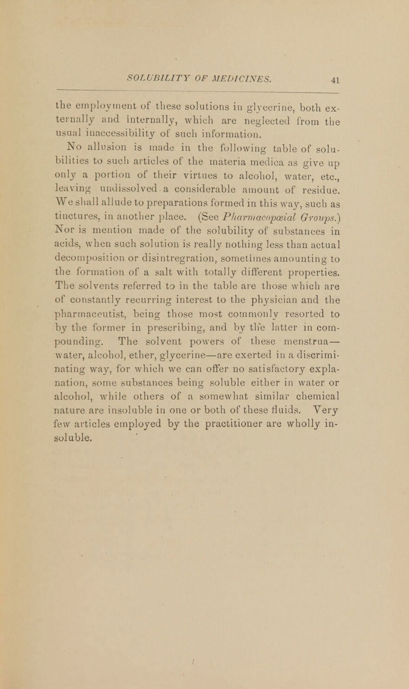the employment of these solutions in glycerine, both ex- ternally and internally, which are neglected from the usual inaccessibility of such information. No allusion is made in the following table of solu- bilities to such articles of the materia medica as give up only a portion of their virtues to alcohol, water, etc., leaving undissolved a considerable amount of residue. We shall allude to preparations formed in this way, such as tinctures, in another place. (See Pharmacopoeia! Qrowps.) Nor is mention made of the solubility of substances in acids, when such solution is really nothing less than actual decomposition or disintegration, sometimes amounting to the formation of a salt with totally different properties. The solvents referred to in the table are those which are of constantly recurring interest to the physician and the pharmaceutist, being those most commonly resorted to by the former in prescribing, and by the latter in com- pounding. The solvent powers of these menstrua— water, alcohol, ether, glycerine—are exerted in a discrimi- nating way, for which we can offer no satisfactory expla- nation, some substances being soluble either in water or alcohol, while others of a somewhat similar chemical nature are insoluble in one or both of these fluids. Very few articles employed by the practitioner are wholly in- soluble.