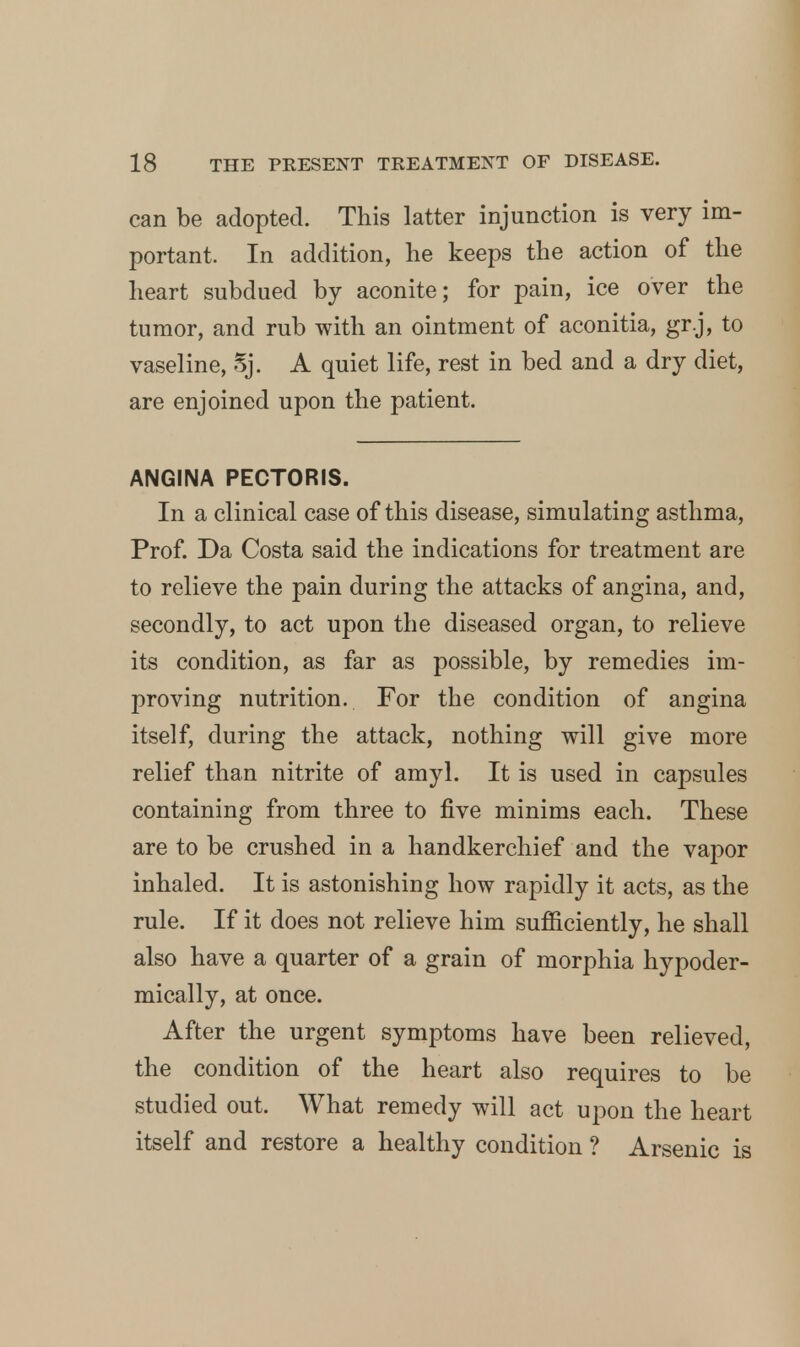 can be adopted. This latter injunction is very im- portant. In addition, he keeps the action of the heart subdued by aconite; for pain, ice over the tumor, and rub with an ointment of aconitia, gr.j, to vaseline, Sj. A quiet life, rest in bed and a dry diet, are enjoined upon the patient. ANGINA PECTORIS. In a clinical case of this disease, simulating asthma, Prof. Da Costa said the indications for treatment are to relieve the pain during the attacks of angina, and, secondly, to act upon the diseased organ, to relieve its condition, as far as possible, by remedies im- proving nutrition. For the condition of angina itself, during the attack, nothing will give more relief than nitrite of amyl. It is used in capsules containing from three to five minims each. These are to be crushed in a handkerchief and the vapor inhaled. It is astonishing how rapidly it acts, as the rule. If it does not relieve him sufficiently, he shall also have a quarter of a grain of morphia hypoder- mically, at once. After the urgent symptoms have been relieved, the condition of the heart also requires to be studied out. What remedy will act upon the heart itself and restore a healthy condition ? Arsenic is