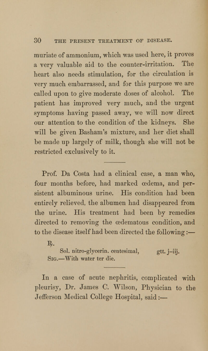 muriate of ammonium, which was used here, it proves a very valuable aid to the counter-irritation. The heart also needs stimulation, for the circulation is very much embarrassed, and for this purpose we are called upon to give moderate doses of alcohol. The patient has improved very much, and the urgent symptoms having passed away, we will now direct our attention to the condition of the kidneys. She will be given Basham's mixture, and her diet shall be made up largely of milk, though she will not be restricted exclusively to it. Prof. Da Costa had a clinical case, a man who, four months before, had marked oedema, and per- sistent albuminous urine. His condition had been entirely relieved, the albumen had disappeared from the urine. His treatment had been by remedies directed to removing the cedematous condition, and to the disease itself had been directed the following:— Sol. nitre-glycerin, centesimal, gtt. j-iij. SiG.—With water ter die. In a case of acute nephritis, complicated with pleurisy, Dr. James C. Wilson, Physician to the Jefferson Medical College Hospital, said:—
