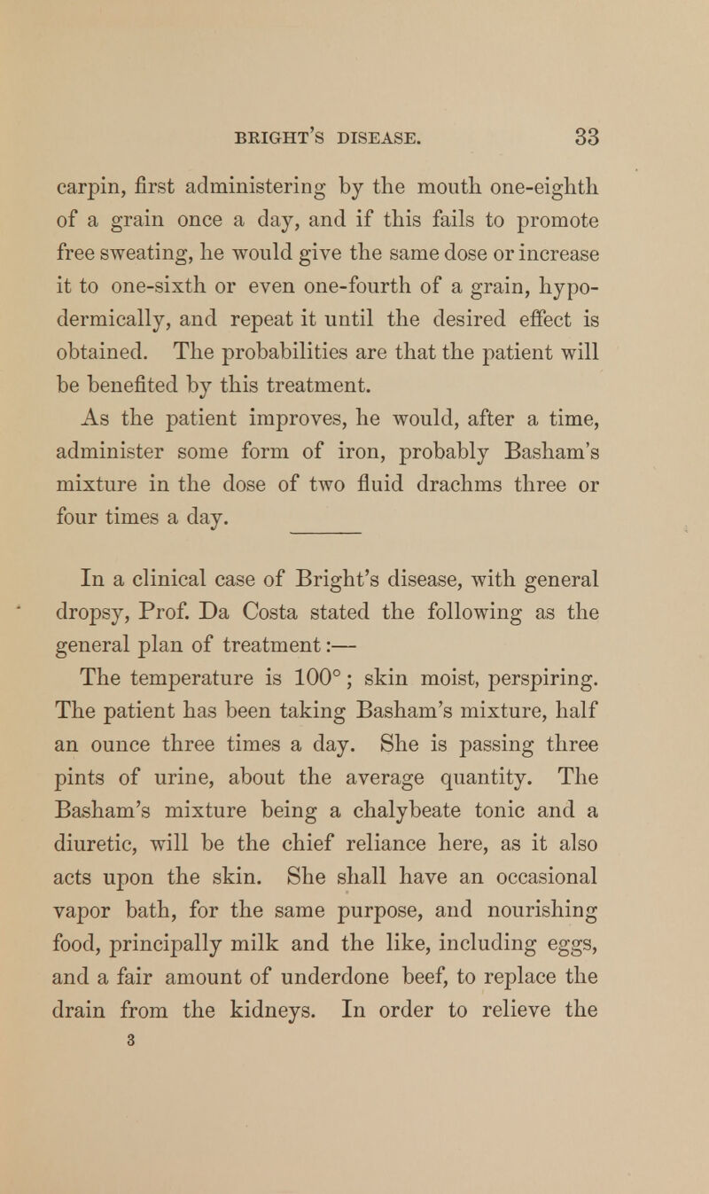 carpin, first administering by the mouth one-eighth of a grain once a day, and if this fails to promote free sweating, he would give the same dose or increase it to one-sixth or even one-fourth of a grain, hypo- dermically, and repeat it until the desired effect is obtained. The probabilities are that the patient will be benefited by this treatment. As the patient improves, he would, after a time, administer some form of iron, probably Basham's mixture in the dose of two fluid drachms three or four times a day. In a clinical case of Bright's disease, with general dropsy, Prof. Da Costa stated the following as the general plan of treatment:— The temperature is 100°; skin moist, perspiring. The patient has been taking Basham's mixture, half an ounce three times a day. She is passing three pints of urine, about the average quantity. The Basham's mixture being a chalybeate tonic and a diuretic, will be the chief reliance here, as it also acts upon the skin. She shall have an occasional vapor bath, for the same purpose, and nourishing food, principally milk and the like, including eggs, and a fair amount of underdone beef, to replace the drain from the kidneys. In order to relieve the 3